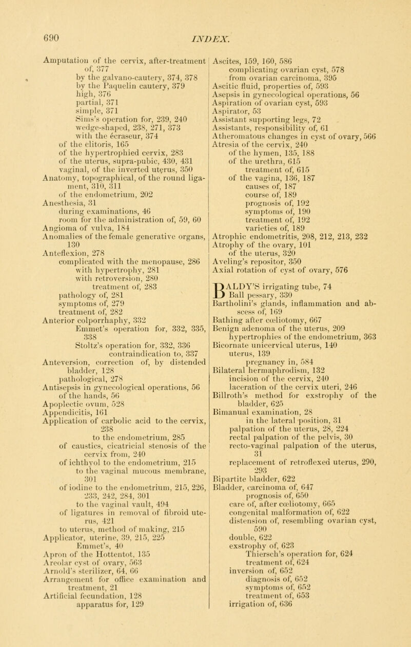 Amputation of the cervix, after-treatment of, 377 by the galvano-cautery, 374, 378 by the Paquelin cautery, 379 high, 376 partial, 371 simple, 371 Sims's operation for, 239, 240 wedge-shaped, 238, 271, 373 with the ecraseur, 374 of the clitoris, 165 of the liypertrophied cervix, 283 of the uterus, supra-pubic, 430, 431 vaginal, of the inverted uterus, 350 Anatomy, topographical, of the round liga- ment, 310, 311 of the endometrium, 202 Anesthesia, 31 during examinations, 46 room for the administration of, 59, 60 Angioma of vulva, 184 Anomalies of the female generative organs, 130 Anteflexion, 278 complicated with the menopause, 286 with hypertrophy, 281 with retroversion, 280 treatment of, 283 pathology of, 281 symptoms of, 279 treatment of, 282 Anterior colporrhaphy, 332 Emmet's operation for, 332, 335, 338 Stoltz's operation for, 332, 336 contraindication to, 337 Anteversion, correction of, by distended bladder, 128 pathological, 278 Antisepsis in gynecological operations, 56 of the hands, 56 Apoplectic ovum, 528 Appendicitis, 161 Application of carbolic acid to the cervix, 238 to the endometrium, 285 of caustics, cicatricial stenosis of the cervix from, 240 of ichthyol to the endometrium, 215 to the vaginal mucous membrane, 301 of iodine to the endometrium, 215, 226, 233, 242, 284, 301 to the vaginal vault, 494 of ligatures in removal of fibroid ute- rus, 421 to uterus, method of making, 215 Applicator, uterine, 39, 215, 225 P]mmet's, 40 Apron of the Hottentot, 135 Areolar cyst of ovary, 563 Arnold's sterilizer, 64, 66 Arrangement for office examinaticm and treatment, 21 Artificial fecundation, 128 apparatus for, 129 Ascites, 159, 160, 586 complicating ovarian cyst, 578 from ovarian carcinoma, 395 Ascitic fluid, properties of, 593 Asepsis in gynecological operations, 56 Aspiration of ovarian cyst, 593 Aspirator, 53 Assistant supporting legs, 72 Assistants, responsibility of, 61 Atheromatous changes in cyst of ovary, 566 Atresia of the cervix, 240 of the hymen, 135, 188 of the urethra, 615 treatment of, 615 of the vagina, 136, 187 causes of, 187 course of, 189 prognosis of, 192 symptoms of, 190 treatment of, 192 varieties of, 189 Atrophic endometritis, 208, 212, 213, 232 Atrophy of the ovary, 101 of the uterus, 320 Aveling's repositor, 350 Axial rotation of cyst of ovary, 576 BALDY'S irrigating tube, 74 Ball pessary, 330 Bartholini's glands, inflammation and ab- scess of, 169 Bathing after cceliotomy, 667 Benign adenoma of the uterus, 209 hypertrophies of the endometrium, 363 Bicornate unicervical uterus, 140 uterus, 139 pregnancy in, 584 Bilateral hermaphrodism, 132 incision of the cervix, 240 laceration of the cervix uteri, 246 Billroth's method for exstrophy of the bladder, 625 Bimanual examination, 28 in the lateral position, 31 palpation of the uterus, 28, 224 rectal palpation of the pelvis, 30 recto-vaginal palpation of the uterus, 31 replacement of retroflexed uterus, 290, 293 Bipartite bladder, 622 Bladder, carcinoma of, 647 prognosis of, 650 care of, after co'liotomy, 665 congenital malformation of, 622 distension of, resembling ovarian cyst, 590 double, 622 exstrophy of, 623 Thiersch's operation for, 624 treatment of, 624 inversion of, 652 diagnosis of, 652 symptoms of, 652 treatment of, 653 irrisration of, 636