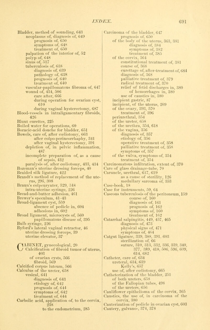 Bladder, method of sounding, 643 neojjlasnis of, diagnosis of, 649 prognosis of, 650 symptoms of, 64S treatment of, 650 palpation of the interior of, 52 polyp of, 648 sinus of, 517 tuberculosis of, 638 diagnosis of, 639 pathology of, 638 prognosis of, 640 treatment of, 640 vascular-papillomatous fibroma of, 647 wound of, 434, 506 care after, 666 during operation for ovarian cvst, 610 during vaginal hysterectomy, 687 Blood-vessels in intraligamentary fibroids, 426 Blunt curettes, 225 Boiled water for operations, 60 Boracic-acid douche for bladder, 651 Bowels, care of, after cceliotomy, 663 after colpo-perineorrhaphy, 341 after vaginal hysterectomy, 391 depletion of, in pelvic inflammation, 487 incomplete preparation of, as a cause of sepsis, 432 paralysis of, after cceliotomy, 433, 434 Bozeman's uterine dressing forceps, 40 Braided silk ligature, 422 Brandt's method of replacement of the ute- rus, 296, 308 Braun's colpeurynter, 329, 348 intra-uterine syringe, 226 Bread-and-butter adhesion, 461 Brewer's speculum, 41-43 Broad-ligament cyst, 559 absence of pedicle in, 604 adhesions in, 602 Broad ligament, microcysts of, 560 papillomatous disease of, 395 Bulb syringe, 226 By ford's lateral vaginal retractor, 46 uterine dressing forceps, 39 uterine elevator, 37 CABINET, gynecological, 20 Calcification of fibroid tumor of uterus, 403 of ovarian cysts, 566 fibroid, 569 Calcified corpus luteum, 566 Calculus of the ureter, 658 vesical, 641 diagnosis of, 643 etiology of, 642 jjrognosis of, 644 symptoms of, 642 treatment of, 644 Carbolic acid, application of, to the cervix, 238 to the endometrium, 285 Carcinoma of the bladder, 647 prognosis of, 650 of the body of the uterus, 363, 381 diagnosis of, 384 symptoms of, 382 treatment of, 385 of the cervix, 364 constitutional treatment of, 381 course of, 368 curettage of, after-treatment of, 684 diagnosis of, 368 palliative treatment of, 379 radical treatment of, 370 relief of fetid discharges in, 380 of hemorrhages in, 380 use of caustics in, 380 incipient gastric, 87 incipient, of the uterus, 209 of the ovary, 393, 570 treatment of, 396 periurethral, 354 of the ureter, 658 of the urethra, 354, 618 of the vagina, 356 diagnosis of, 357 etiology of, 356 operative treatment of, 358 palliative treatment of, 358 symptoms of, 357 of the vulva, symptoms of, 354 treatment of, 354 Carcinomatous infiltration, extent of, 370 Care of glass drainasre-tube. 70 Caruncle, urethral, 617, 619 as a cause of sterility, 126 medullary sarcoma of, 353 Case-book, 18 Case for instruments, 59, 64 Caseous tuberculosis of the peritoneum, 159 course of, 160 diagnosis of, 161 prognosis of, 162 symptoms of, 160 treatment of, 162 Catarrhal salpingitis, 449, 457, 465 diagnosis of, 473 physical signs of, 471 symptoms of, 464 Catgut ligature, 339, 388, 391, 603 sterilization of, 66 suture, 310, 313, 332, 336, 339, 340, 377, 389, 418, 506, 596, 609, 614, 682 Catheter, care of, 634 ureteral, 634, 639 Kelly's, 657 use of, after cceliotomy, 665 Catheterization of the bladder, 251 of both ureters, 658 of the Fallopian tubes, 498 of the ureters, 656 Cauliflower epithelioma of the cerv-ix, 365 Caustics, the use of, in carcinoma of the cervix, 380 Cauterization of pedicle in ovarian cyst, 603 Cautery, galvano-, 374, 378