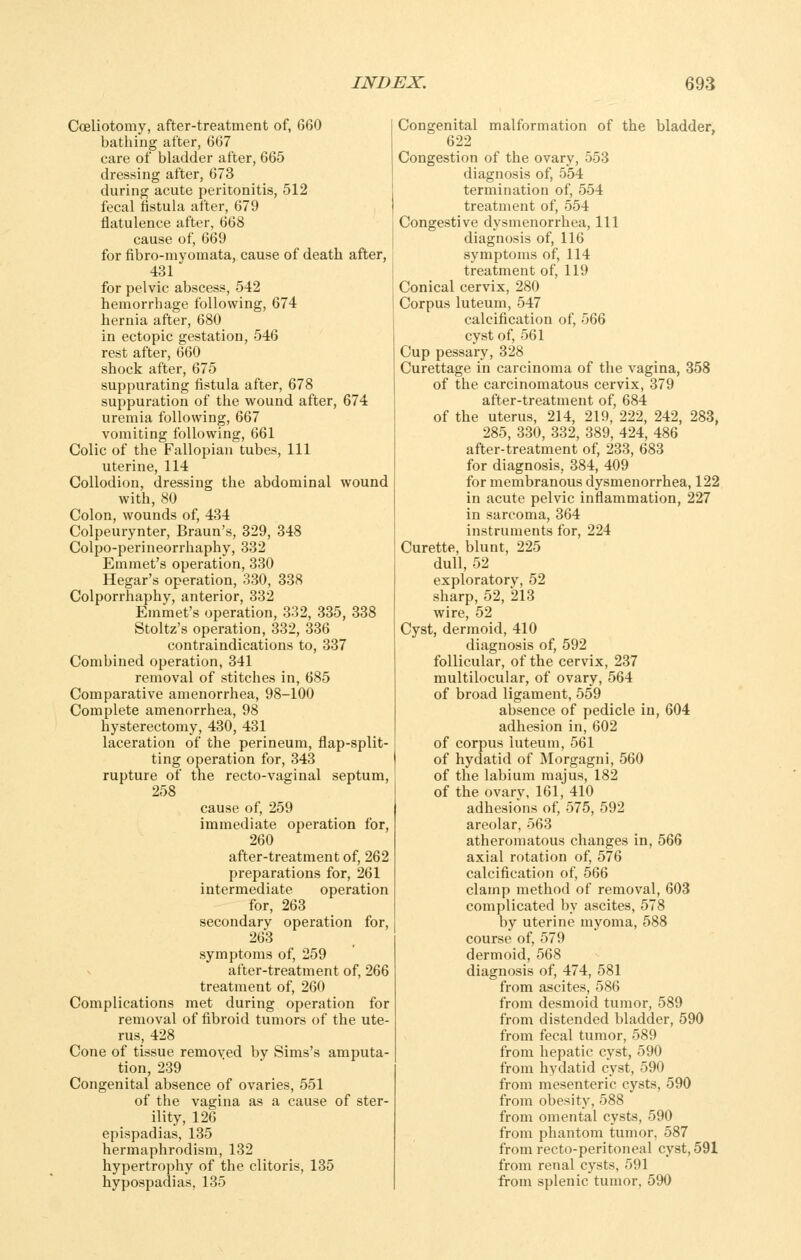 Cceliotomy, after-treatment of, 660 bathing after, 667 care of bladder after, 665 dressing after, 673 during acute peritonitis, 512 fecal fistula after, 679 flatulence after, 668 cause of, 669 for fibro-myomata, cause of death after, i 431 for pelvic abscess, 542 hemorrhage following, 674 hernia after, 680 in ectopic gestation, 546 rest after, 660 shock after, 675 suppurating fistula after, 678 suppuration of the wound after, 674 uremia following, 667 vomiting following, 661 Colic of the Fallopian tubes, 111 uterine, 114 Collodion, dressing the abdominal wound with, 80 Colon, wounds of, 434 Colpeurynter, Braun's, 329, 348 Colpo-perineorrhaphy, 332 Emmet's operation, 330 Hegar's operation, 330, 338 Colporrhaphy, anterior, 332 Emmet's operation, 332, 335, 338 Stoltz's operation, 332, 336 contraindications to, 337 Combined operation, 341 removal of stitches in, 685 Comparative amenorrhea, 98-100 Complete amenorrhea, 98 hysterectomy, 430, 431 laceration of the perineum, flap-split- ting operation for, 343 rupture of the recto-vaginal septum, 258 cause of, 259 immediate operation for, 260 after-treatment of, 262 preparations for, 261 intermediate operation for, 263 secondary operation for, 263 symptoms of, 259 after-treatment of, 266 treatment of, 260 Complications met during operation for removal of fibroid tumors of the ute- rus, 428 Cone of tissue removed by Sims's amputa- tion, 239 Congenital absence of ovaries, 551 of the vagina as a cause of ster- ility, 126 epispadias, 135 hermaphrodism, 132 hypertrophy of the clitoris, 135 hypospadias, 135 Congenital malformation of the bladder, 622 Congestion of the ovary, 553 diagnosis of, 554 termination of, 554 treatment of, 554 Congestive dysmenorrhea. 111 diagnosis of, 116 symptoms of, 114 treatment of, 119 Conical cervix, 280 Corpus luteum, 547 calcification of, 566 cyst of, 561 Cup pessary, 328 Curettage in carcinoma of the vagina, 358 of the carcinomatous cervix, 379 after-treatment of, 684 of the uterus, 214, 219, 222, 242, 283, 285, 330, 332, 389, 424, 486 after-treatment of, 233, 683 for diagnosis, 384, 409 for membranous dysmenorrhea, 122 in acute pelvic inflammation, 227 in sarcoma, 364 instruments for, 224 Curette, blunt, 225 dull, 52 exploratory, 52 sharp, 52, 213 wire, 52 Cyst, dermoid, 410 diagnosis of, 592 follicular, of the cervix, 237 multilocular, of ovary, 564 of broad ligament, 559 absence of pedicle in, 604 adhesion in, 602 of corpus luteum, 561 of hydatid of Morgagni, 560 of the labium majus, 182 of the ovarv, 161, 410 adhesions of, 575, 592 areolar, 563 atheromatous changes in, 566 axial rotation of, 576 calcification of, 566 clamp method of removal, 603 complicated by ascites, 578 by uterine myoma, 588 course of, 579 dermoid, 568 diagnosis of, 474, 581 from ascites, 586 from desmoid tumor, 589 from distended bladder, 590 from fecal tumor, 589 from hepatic cyst, 590 from hydatid cyst, 590 from mesenteric cysts, 590 from obesity, 588 from omental cysts, 590 from phantom tumor, 587 from recto-peritoneal cyst, 591 from renal cysts, 591 from splenic tumor, 590