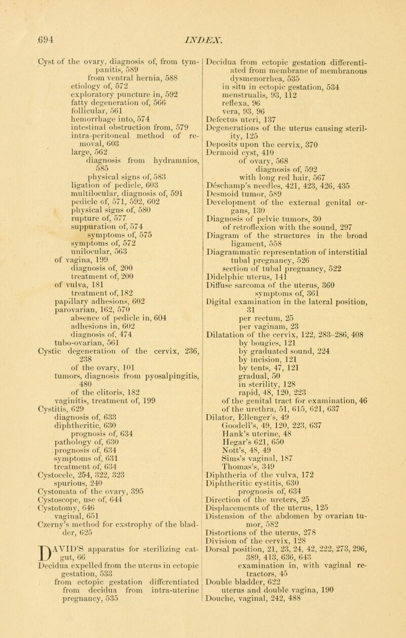 Cyst of the ovary, diagnosis of, from tym- panitis, 589 from ventral hernia, 588 etiology of, 572 exploratory puncture in, 592 fatty degeneration of, 566 follicular, 561 hemorrhage into, 574 intestinal obstruction from, 579 intra-peritoneal method of re- moval, 603 large, 562 diagnosis from hydramnios, 585 physical signs of, 583 ligation of pedicle, 603 multilocular, diagnosis of, 591 pedicle of, 571, 592, 602 physical signs of, 580 rupture of, 577 suppuration of, 574 symptoms of, 575 symptoms of, 572 unilocular, 563 of vagina, 199 diagnosis of, 200 treatment of, 200 of vulva, 181 treatment of, 182 papillary adhesions, 602 parovarian, 162, 570 absence of pedicle in, 604 adhesions in, 602 diagnosis of, 474 tubo-ovarian, 561 Cystic degeneration of the cervix, 236, 238 of the ovary, 101 tumors, diagnosis from pyosalpingitis, 480 of the clitoris, 182 vaginitis, treatment of, 199 Cystitis, 629 diagnosis of, 633 diphtheritic, 630 prognosis of, 634 pathology of, 630 prognosis of, 634 symptoms of, 631 treatment of, 634 Cystocele, 254, 322, 323 spurious, 240 Cystomata of the ovary, 395 Cystoscope, use of, 644 Cystotomy, 646 vaginal, 651 Czerny's method for exstrophv of the blad- der, 625 DAVID'S apparatus for sterilizing cat- gut, 6() Decidua expelled from tiie uterus in ectopic gestation, 533 from ectopic gestation differentiated from decidua from intra-uterine pregnancy, 535 Decidua from ectopic gestation differenti- ated from membrane of membranous dysmenorrhea, 535 in situ in ectopic gestation, 534 menstrualis, 93, 112 reflexa, 96 vera, 93, 96 Defectus uteri, 137 Degenerations of the uterus causing steril- ity, 125 Deposits upon the cervix, 370 Dermoid cyst, 410 of ovary, 568 diagnosis of, 592 with long red hair, 567 Deschamp's needles, 421, 423, 426, 435 Desmoid tumor, 589 Development of the external genital or- gans, 130 Diagnosis of pelvic tumors, 30 of retroflexion with the sound, 297 Diagram of the structures in the broad ligament, 558 Diagrammatic representation of interstitial tubal pregnancy, 526 section of tubal pregnancy, 522 Didelphic uterus, 141 Diffuse sarcoma of the uterus, 360 symptoms of, 361 Digital examination in the lateral position, 31 per rectum, 25 per vaginam, 23 Dilatation of the cervix, 122, 283-286, 408 by bougies, 121 by graduated sound, 224 by incision, 121 by tents, 47, 121 gradual, 50 in sterilitv, 128 rapid, 48,'120, 223 of the genital tract for examination, 46 of the urethra, 51, 615, 621, 637 Dilator, Ellenger's, 49 Goodell's, 49, 120, 223, 637 Hank's uterine, 48 Hegar's 621, 650 Nott's, 48, 49 Sims's vaginal, 187 Thomas's', 349 Diphtheria of the vulva, 172 Diphtheritic cystitis, 630 prognosis of, 634 Direction of the ureters, 25 Displacements of the uterus, 125 Distension of the abdomen by ovarian tu- mor, 582 Distortions of the uterus, 278 Division of the cervix, 128 Dorsal position, 21, 23, 24, 42, 222, 273, 296, 389, 413, 636, 643 examination in, with vaginal re- tractors, 45 Double bladder, 622 uterus and double vagina, 190 Douche, vaginal, 242, 488