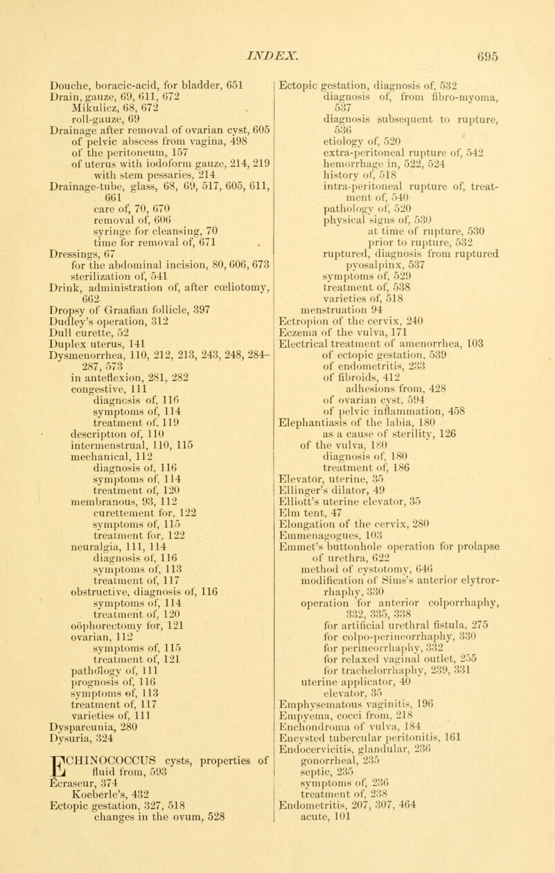 Douche, boracic-acid, for bladder, 651 Drain, gauze, 69, 611, 672 Mikulicz, 68, 672 roll-gauze, 69 Drainage after removal of ovarian cyst, 605 of pelvic abscess from vagina, 498 of the peritoneum, 157 of uterus with iodoform gauze, 214, 219 with stem pessaries, 214 Drainage-tube, glass, 68, 69, 517, 605, 611, 661 care of, 70, 670 removal of, 606 syringe for cleansing, 70 time tor removal of, 671 Dressings, 67 for the abdominal incision, 80, 606, 673 sterilization of, 541 Drink, administration of, after cceliotomy, 662 Dropsy of Graafian follicle, 397 Dudley's operation, 312 Dull curette, 52 Duplex uterus, 141 Dysmenorrhea, 110, 212, 213, 243, 248, 284- 287, 573 in anteflexion, 281, 282 congestive, 111 diagnosis of, 116 symptoms of, 114 treatment of, 119 description of, 110 intermenstrual, 110, 115 mechanical, 112 diagnosis of, 116 symptoms of, 114 treatment of, 120 membranous, 93, 112 curettement for, 122 symptoms of, 115 treatment for, 122 neuralgia. 111, 114 diagnosis of, 116 symptoms of, 113 treatment of, 117 obstructive, diagnosis of, 116 symptonis of, 114 treatment of, 120 oophorectomy for, 121 ovarian, 112 symptoms of, 115 treatment of, 121 patho'logy of, 111 prognosis of, 116 symptoms of, 113 treatment of, 117 varieties of. 111 Dyspareunia, 280 Dysuria, 324 TICHINOCOCCUS cysts, properties of VA fluid from, 593 Ecraseur, 374 Koeberle's, 432 Ectopic gestation, 327, 518 changes in the ovum, 528 Ectopic gestation, diagnosis of, 532 diagnosis of, from fibro-myoma, 537 diagnosis subsequent to rupture, 536 etiology of, 520 extra-peritoneal rupture of, 542 hemorrhage in, 522, 524 history of, 518 intra-peritoneal rupture of, treat- ment of, 540 pathology of, 520 physical signs of, 530 at time of rupture, 530 prior to rupture, 532 ruptured, diagnosis from ruptured pyosalpinx, 537 symptoms of, 529 treatment of, 538 varieties of, 518 menstruation 94 Ectropion of the cervix, 240 Eczema of the vulva, 171 Electrical treatment of amenorrhea, 103 of ectopic gestation, 539 of endometritis, 233 of fibroids, 412 adhesions from, 428 of ovarian cyst, 594 of pelvic inflammation, 458 Elephantiasis of the labia, 180 as a cause of sterility, 126 of the vulva, 180 diagnosis of, 180 treatment of, 186 Elevator, uterine, 35 EUingers dilator, 49 Elliott's uterine elevator, 35 Elm tent, 47 Elongation of the cervix, 280 Emmenagogues, 103 Emmet's buttonhole operation for prolapse of urethra, 622 method of cystotomy, 646 modification of Sims's anterior elytror- rhaphy, 330 operation for anterior colporrhaphy, 332, 335, 338 for artificial urethral fistula, 275 for colpo-perineorrhaphy, 330 for perineorrhaphy, 332 for relaxed vaginal outlet, 255 for trachelorrhaphy, 239, 331 uterine applicator, 40 elevator, 35 Emphysematous vaginitis, 196 Empyema, cocci from, 218 Enchondroma of vulva, 184 Encysted tubercular peritonitis, 161 Endocervicitis, glandular, 236 gonorrheal, 235 septic, 235 symptoms of, 236 treatment of, 238 Endometritis, 207, 307, 464 acute, 101