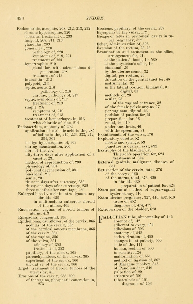 Endometritis, atrophic, 208, 212, 213, 232 chronic hypertrophic, 320 electrical treatment of, 233 fungoid, 208, 211, 213 glandular, 209 gonorrheal, 220 pathology of, 220 symptoms of, 219, 221 treatment of, 221 hypertrophic, 210 glandular, with adenomatous de- generation, 208 treatment of, 213 interstitial, 212 polypoid, 213 septic, acute, 216 pathology of, 216 chronic, pathology of, 217 septic, symptoms of, 217 treatment of, 219 simple, 207 symptoms of, 210 treatment of, 213 treatment of hemorrhages in, 213 with chloride of zinc, 214 Endometrium, anatomy of, 202 application of carbolic acid to the, 285 of iodine to the, 215, 226, 233, 242, 284, 301 benign hypertrophies of, 363 during menstruation, 206 fibre of the, 202 fifty-three days after application of a caustic, 231 method of reproduction of, 230 physiology of, 204 polypoid degeneration of, 381 puerperal, 217 senile, 207 thirteen days after curettage, 232 thirty-one days after curettage, 232 three months after curettage, 230 Enlarged blood-vessels in intra-ligamentary fibroids, 426 in multinodular subserous fibroid of the uterus, 405 Enucleation, vaginal, of fibroid tumors of uterus, 413 Epispadias, congenital, 135 Epithelioma, cauliflower, of the cervix, 865 nodular, of the cervix, 365 of the cervical mucous membrane, 366 of the cervix, 364 of the vagina, 356 of the vulva, 351 etiology of, 352 treatment of, 353 papillary, of the cervix, 365 parenchymatous, of the cervix, 365 superficial, of the cervix, 366 ulcerative, of the cervix, 366 Ergot, treatment of fibroid tumors of the uterus by, 411 Erosions of the cervix, 238, 290 of the vagina, phosphatic concretion in, 273 Erosions, papillary, of the cervix, 237 Erysipelas of the vulva, 172 Escape of fetus in peritoneal cavity in tu- bal pregnancy, 522 Ether, administration of, 598 Eversion of the rectum, 25, 26 Examination and treatment at the office, arrangement for, 21 at the patient's home, 19, 580 at the physician's office, 19 bimanual, 28 by the uterine sound, 32 digital, per rectum, 25 dilatation of the genital tract for, 46 instrumental, 32 in the lateral position, bimanual, 31 digital, 31 methods of, 23 ocular, 23 of the vaginal entrance, 32 of the female pelvic organs, 17 per vaginam, digital, 23 position of patient for, 21 preparations for, 18 rectal, 46, 410 under anesthesia, 46 with the speculum, 37 Exanthemata of the vulva, 170 Exploratory curette, 52 needle and syringe, 53 puncture in ovarian cyst, 592 Exstrophy of the bladder, 623 Thiersch's operation for, 624 treatment of, 624 External genitals, malignant diseases of, 351 Extirpation of the cervix, total, 376 of the coccyx, 185 of the uterus, total, 376, 420 in fibroids, 430 preparation of patient for, 424 Extra-peritoneal method of supra-vaginal hysterectomy, 416 Extra-uterine pregnancy, 327, 410, 482, 518 cause of, 452 diagnosis of, 474, 479 Extroversion of the bladder, 623 FALLOPIAN tube, abnormality of, 142 absence of, 142 adherent to ovary, 454 adhesions of, 506 anatomy of, 548 catheterization of, 498 changes in, at puberty, 550 colic of the, 111 human, section of, 550 in sterility, 124 malformation of, 551 method of ligation of, 507 of Macaque monkey, 548 of Panolian deer, 549 palpation of, 29 stricture of, 501 tuberculosis of, 151 diagnosis of, 153