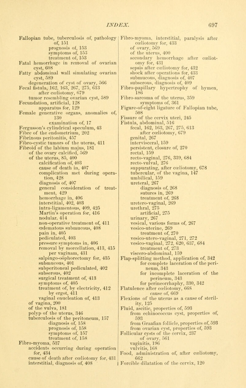 Fallopian tube, tuberculosis of, pathology of, 151 prognosis of, 153 symptoms of, 153 treatment of, 153 Fatal hemorrhage in removal of ovarian cyst, 608 Fatty abdominal wall simulating ovarian cyst, 589 degeneration of cvst of ovary, 566 Fecal listula, 162, 163, 267, 275, 613 after cceliotomy, 679 tumor resembling ovarian cyst, 589 Fecundation, artificial, 128 apparatus for, 129 Female generative organs, anomalies of, 130 examination of, 17 Fergusson's cylindrical speculum, 43 Fibre of the endometrium, 202 Fibrinous peritonitis, 457 Fibro-cystic tumors of the uterus, 411 Fibroid of the labium majus, 181 of the ovary calcified, 569 of the uterus, 85, 400 calcification of, 403 cause of death in, 407 complication met during opera- tion, 428 diagnosis of, 407 general consideration of treat- ment, 429 hemorrhage in, 406 interstitial, 402, 403 intra-ligamentous, 409, 425 Martin's operation for, 416 nodular, 414 non-operative treatment of, 411 oedematous submucous, 408 pain in, 405 pediculated, 403 pressure symptoms in, 406 removal by morcellation, 413, 415 per vaginam, 431 salpingo-oophorectomy for, 435 submucous, 401 subperitoneal pediculated, 402 subserous, 402 surgical treatment of, 413 symptoms of, 405 treatment of, by electricity, 412 by ergot, 411 vaginal enucleation of, 413 of vagina, 200 of the vulva, 181 polyp of the uterus, 346 tuberculosis of the peritoneum, 157 diagnosis of, 158 prognosis of, 158 symptoms of, 157 treatment of, 158 Fibro-myoma, 537 accidents occurring during operation for, 434 cause of death after cceliotomy for, 431 interstitial, diagnosis of, 408 Fibro-myoma, interstitial, paralysis after cceliotomy for, 433 of ovary, 569 of the uterus, 400 secondary hemorrhage after cceliot- omy for, 431 sepsis after cceliotomy for, 432 shock after operations for, 433 submucous, diagnosis of, 407 subserous, diagnosis of, 409 Fibro-papillary hypertrophy of hymen, 186 Fibro-sarcoma of the uterus, 359 symptoms of, 361 Figure-of-eight ligature of Fallopian tube, 508 Fissure of the cervix uteri, 245 Fistula, abdominal, 516 fecal, 162, 163, 267, 275, 613 after cceliotomy, 679 genital, 267 intervisceral, 159 persistent, closure of, 270 rectal, 159 recto-vaginal, 276, 339, 684 recto-vulval, 276 suppurating, after cceliotomy, 678 tubercular, of the vagina, 147 umbilical, 159 ureteral, 267 diagnosis of, 268 sutures in, 269 treatment of, 268 uretero-vaginal, 269 urethral, 275 artificial, 275 urinary, 267 vesical, various forms of, 267 vesico-uterine, 269 treatment of, 270 vesico-utero-vaginal, 271, 272 vesico-vaginal, 272, 620, 637, 684 treatment of, 273 viscero-abdominal, 159 Flap-splitting method, application of, 342 for complete laceration of the peri- neum, 343 for incomplete laceration of the perineum, 343 for perineorrhaphy, 330, 342 Flatulence after cceliotomy, 668 cause of, 669 Flexions of the uterus as a cause of steril- ity, 125 Fluid, ascitic, properties of, 593 from echinococcus cyst, properties of, 593 from Graafian follicle, properties of, 593 from ovarian cyst, properties of, 593 Follicular cysts of the cervix, 237 of ovary, 561 vaginitis, 196 vulvitis, 168 Food, administration of, after cceliotomy, 662 Forcible dilatation of the cervix, 120