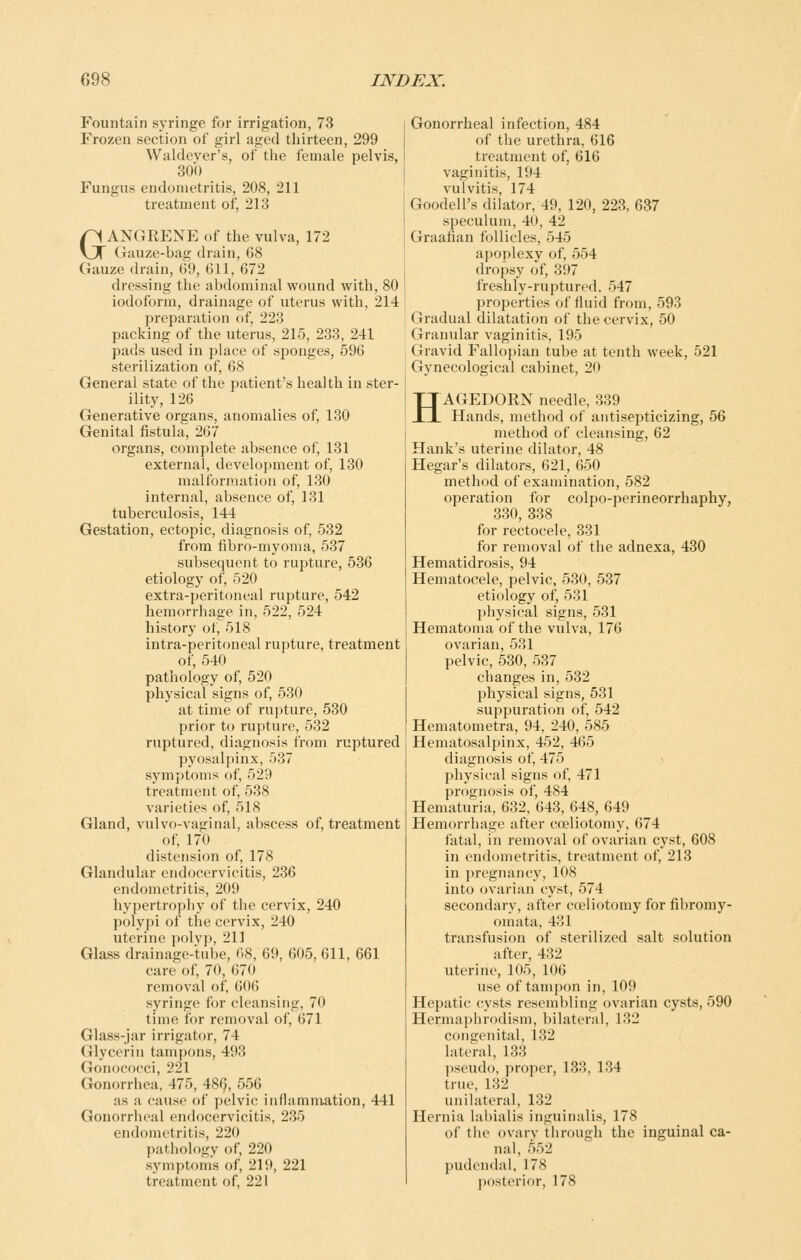 Fountain syringe for irrigation, 73 Frozen section of girl aged thirteen, 299 Waldever's, of the female pelvis, 300 Fungus endometritis, 208, 211 treatment of, 213 GANGRENE of the vulva, 172 Gauze-bag drain, 68 Gauze drain, 69, 611, 672 dressing the abdominal wound with, 80 iodoform, drainage of uterus with, 214 preparation of, 223 packing of the uterus, 215, 233, 241 pads used in place of sponges, 596 sterilization of, 68 General state of the patient's health in ster- ility, 126 Generative organs, anomalies of, 130 Genital fistula, 267 organs, complete absence of, 131 external, development of, 130 malformation of, 130 internal, absence of, 131 tuberculosis, 144 Gestation, ectopic, diagnosis of, 532 from fibro-myoma, 537 subsequent to rupture, 536 etiology of, 520 extra-peritoneal rupture, 542 hemorrhage in, 522, 524 history of, 518 intra-peritoneal rupture, treatment of, 540 pathology of, 520 physical signs of, 530 at time of rupture, 530 prior to rupture, 532 ruptured, diagnosis from ruptured pyosalpinx, 537 symptoms of, 529 treatment of, 538 varieties of, 518 Gland, vulvo-vaginal, abscess of, treatment of, 170 distension of, 178 Glandular endocervicitis, 236 endometritis, 209 hypertrophy of the cervix, 240 polypi of the cervix, 240 uterine polyp, 211 Glass drainage-tube, 68, 69, 605, 611, 661 care of, 70, 670 removal of, 606 syringe for cleansing, 70 time for removal of, 671 Gliiss-jar irrigator, 74 Glycerin tampons, 493 Gonococci, 221 Gonorrhea, 475, 48^, 556 as a cause of pelvic inflammation, 441 Gonorrheal endocervicitis, 235 endometritis, 220 patliology of, 220 symptoms of, 219, 221 treatment of, 221 Gonorrheal infection, 484 of the urethra, 616 treatment of, 616 vaginitis, 194 vulvitis, 174 Goodell's dilator, 49, 120, 223, 637 speculum, 40, 42 Graafian follicles, 545 apoplexy of, 554 dropsy of, 397 freshly-ruptured. 547 properties of fluid from, 593 Gradual dilatation of the cervix, 50 Granular vaginitis, 195 Gravid Fallopian tube at tenth week, 521 Gynecological cabinet, 20 HAGEDORN needle, 339 Hands, method of aiitisepticizing, 56 method of cleansing, 62 Hank's uterine dilator, 48 Hegar's dilators, 621, 650 method of examination, 582 operation for colpo-perineorrhaphy, 330, 338 for rectocele, 331 for removal of the adnexa, 430 Hematidrosis, 94 Hematocele, pelvic, 530, 537 etiology of, 531 physical signs, 531 Hematoma of the vulva, 176 ovarian, 531 pelvic, 530, 537 changes in, 532 physical signs, 531 suppuration of, 542 Hematometra, 94, 240, 585 Hematosalpinx, 452, 465 diagnosis of, 475 physical signs of, 471 prognosis of, 484 Hematuria, 632, 643, 648, 649 Hemorrhage after cceliotomy, 674 fatal, in removal of ovarian cyst, 608 in endometritis, treatment of, 213 in pregnancy, 108 into ovarian cyst, 574 secondary, after cceliotomy for fibromy- omata, 431 transfusion of sterilized salt solution after, 432 uterine, 105, 106 use of tampon in, 109 Hepatic cysts resembling ovarian cysts, 590 Hermaphrodism, bilateral, 132 congenital, 132 lateral, 133 pseudo, proper, 133, 134 true, 132 unihiteral, 132 Hernia labialis inguinalis, 178 of the ovary through the inguinal ca- nal, 552 pudendal, 178 posterior, 178