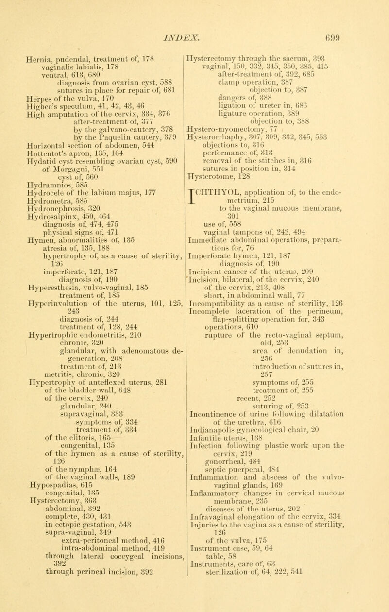 Hernia, pudendal, treatment of, 178 vaginalis labialis, 178 ventral, 613, 680 diagnosis from ovarian cyst, 588 sutures in place for repair of, 681 Herpes of the vulva, 170 Higbee's speculum, 41, 42, 43, 46 High amputation of the cervix, 334, 876 after-treatment of, 377 by the galvano-cautery, 378 by the Paquelin cautery, 379 Horizontal section of abdomen, 544 Hottentot's apron, 135, 164 Hydatid cyst resembling ovarian cyst, 590 of Morgagni, 551 cyst of, 560 Hydramnios, 585 Hydrocele of the labium majus, 177 Hydrometra, 585 Hydronephrosis, 320 Hydrosalpinx, 450, 464 diagnosis of, 474, 475 physical signs of, 471 Hymen, abnormalities of, 135 atresia of, 135, 188 hypertrophy of, as a cause of sterility, 126 imperforate, 121, 187 diagnosis of, 190 Hyperesthesia, vulvo-vaginal, 185 treatment of, 185 Hvperinvolution of the uterus, 101, 125, 243 diagnosis of, 244 treatment of, 128, 244 Hypertrophic endometritis, 210 chronic, 320 glandular, with adenomatous de- generation, 208 treatment of, 213 metritis, chronic, 320 Hypertrophy of anteflexed uterus, 281 of the bladder-wall, 648 of the cervix, 240 glandidar, 240 supravaginal, 333 symptoms of, 334 treatment of, 334 of the clitoris, 165 congenital, 135 of the hymen as a cause of sterility, 126 of the nymphse, 164 of the vaginal walls, 189 Hypospadias, 615 congenital, 135 Hysterectomy, 363 abdominal, 392 complete, 430, 431 in ectopic gestation, 543 supra-vaginal, 349 extra-peritoneal method, 416 intra-abdominal method, 419 through lateral coccygeal incisions, 392 through perineal incision, 392 Hysterectomy through the sacrum, 393 vaginal, 150, 332, 345, 350, 385, 415 after-treatment of, 392, 685 clamp operation, 387 objection to, 387 dangers of, 388 ligation of ureter in, 686 ligature operation, 389 objection to, 388 Hystero-myomectomy, 77 Hysterorrhaphy, 307, 309, 332, 345, 553 objections to, 316 performance of, 313 removal of the stitches in, 316 sutures in position in, 314 Hysterotome, 128 ICHTHYOL, application of, to the endo- metrium, 216 to the vaginal mucous membrane, 301 use of, 558 vaginal tampons of, 242, 494 Immediate abdominal operations, prepara- tions for, 76 Imperforate hymen, 121, 187 diagnosis of, 190 Incipient cancer of the uterus, 209 'Incision, bilateral, of the cervix, 240 of the cervix, 213, 408 short, in abdominal wall, 77 Incompatibility as a cause of sterility, 126 Incomplete laceration of the perineum, flap-splitting operation for, 343 operations, 610 rupture of the recto-vaginal septum, old, 253 area of denudation in, 256 introduction of sutures in, 257 symptoms of, 255 treatment of, 255 recent, 252 suturing of, 253 Incontinence of urine foTlowing dilatation of the urethra, 616 Indianapolis gynecological chair, 20 Infantile uterus, 138 Infection following plastic work upon the cervix, 219 gonorrheal, 484 septic puerperal, 484 Inflammation and abscess of the vulvo- vaginal glands, 169 Inflammatory changes in cervical mucous membrane, 235 diseases of the uterus, 202 Infravaginal elongation of the cervix, 334 Injuries to the vagina as a cause of sterility, 126 of the vulva, 175 Instrument case, 59, 64 table, 58 Instruments, care of, 63 sterilization of, 64, 222, 541