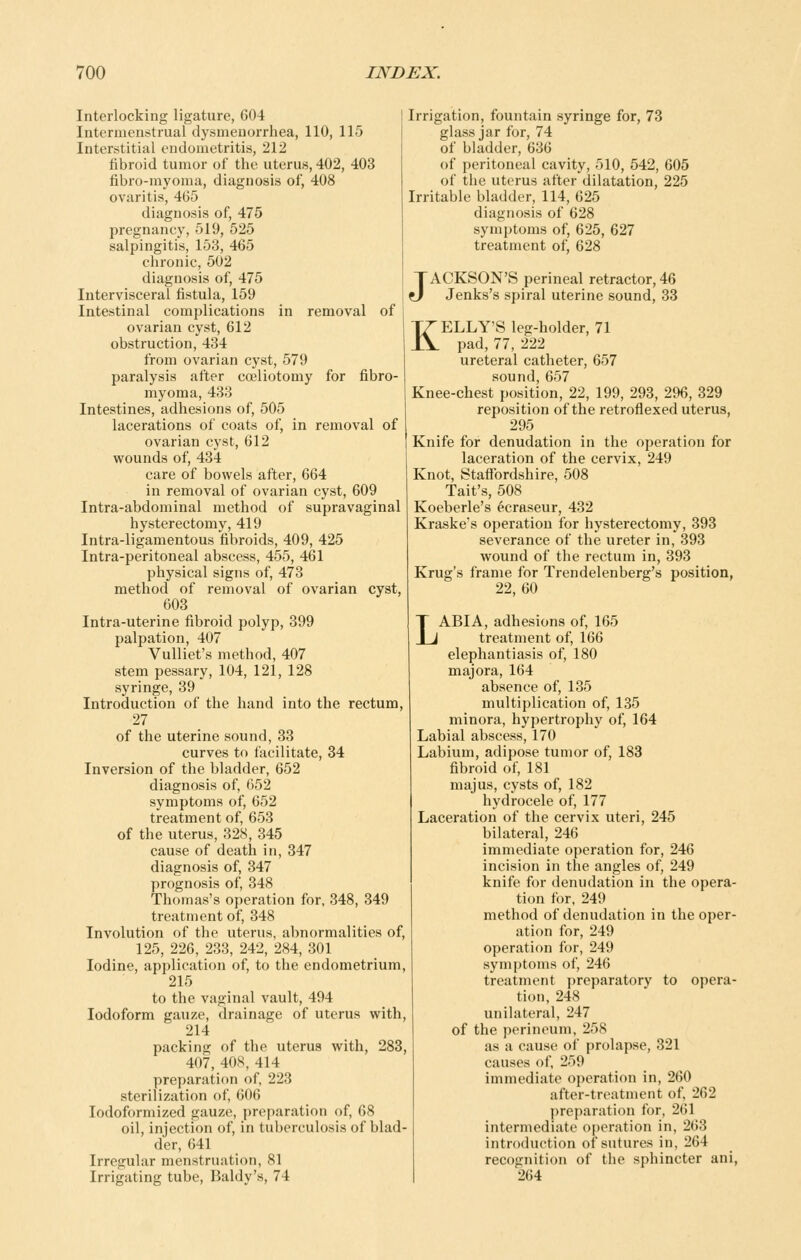 Interlocking ligature, 604 Intermenstrual dysmenorrhea, 110, 115 Interstitial endometritis, 212 fibroid tumor of the uterus, 402, 403 fibro-myoma, diagnosis of, 408 ovaritis, 465 diagnosis of, 475 pregnancy, 519, 525 salpingitis, 163, 465 chronic, 502 diagnosis of, 475 lutervisceral fistula, 159 Intestinal complications in removal of ovarian cyst, 612 obstruction, 434 from ovarian cyst, 579 paralysis after coeliotomy for fibro- myoma, 433 Intestines, adhesions of, 505 lacerations of coats of, in removal of ovarian cyst, 612 wounds of, 434 care of bowels after, 664 in removal of ovarian cyst, 609 Intra-abdominal method of supravaginal hysterectomy, 419 Intra-ligamentous fibroids, 409, 425 Intra-peritoneal abscess, 455, 461 physical signs of, 473 method of removal of ovarian cyst, 603 Intra-uterine fibroid polyp, 399 palpation, 407 Vulliet's method, 407 stem pessary, 104, 121, 128 syringe, 39 Introduction of the hand into the rectum, 27 of the uterine sound, 33 curves to facilitate, 34 Inversion of the bladder, 652 diagnosis of, 652 symptoms of, 652 treatment of, 653 of the uterus, 328, 345 cause of death in, 347 diagnosis of, 347 prognosis of, 348 Thomas's operation for, 348, 349 treatment of, 348 Involution of the uterus, abnormalities of, 125, 226, 233, 242, 284, 301 Iodine, application of, to the endometrium, 215 to the vaginal vault, 494 Iodoform gauze, drainage of uterus with, 214 packing of the uterus with, 283, 407, 408, 414 preparation of, 223 sterilization of, 606 lodoformized gauze, preparation of, 68 oil, injection of, in tuberculosis of blad- der, 641 Irregular menstruation, 81 Irrio-atino; tube, Baldv's, 74 Irrigation, fountain syringe for, 73 glass jar for, 74 of bladder, 636 of peritoneal cavity, 510, 542, 605 of the uterus after dilatation, 225 Irritable bladder, 114, 625 diagnosis of 628 symptoms of, 625, 627 treatment of, 628 JACKSON'S perineal retractor, 46 Jenks's spiral uterine sound, 33 KELLY'S leg-holder, 71 pad, 77, 222 ureteral catheter, 657 sound, 657 Knee-chest position, 22, 199, 293, 296, 329 reposition of the retroflexed uterus, 295 Knife for denudation in the operation for laceration of the cervix, 249 Knot, Staffordshire, 508 Tait's, 508 Koeberle's 6craseur, 432 Kraske's operation for hysterectomy, 393 severance of the ureter in, 393 wound of the rectum in, 393 Krug's frame for Trendelenberg's position, 22, 60 LABIA, adhesions of, 165 treatment of, 166 elephantiasis of, 180 majora, 164 absence of, 135 multiplication of, 135 minora, hypertrophy of, 164 Labial abscess, 170 Labium, adipose tumor of, 183 fibroid of, 181 majus, cysts of, 182 hydrocele of, 177 Laceration of the cervix uteri, 245 bilateral, 246 immediate operation for, 246 incision in the angles of, 249 knife for denudation in the opera- tion for, 249 method of denudation in the oper- ation for, 249 operation for, 249 symptoms of, 246 treatment preparatory to opera- tion, 248 unilateral, 247 of the perineum, 258 as a cause of prolapse, 321 causes of, 259 immediate operation in, 260 after-treatment of, 262 preparation for, 261 intermediate operation in, 263 introduction of sutures in, 264 recognition of the sphincter ani, 264