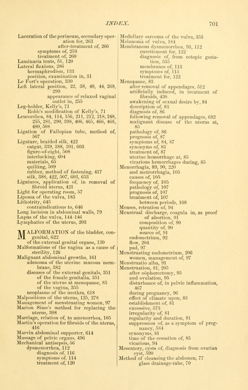 Laceration of the perineum, secondary oper- ation for, 263 after-treatment of, 266 symptoms of, 259 treatment of, 260 Laminaria tents, 51, 120 Lateral flexions, 286 hermaphrodisni, 133 position, examination in, 31 Le Fort's operation, 330 Left lateral position, 22, 38, 40, 44, 268, 299 appearance of relaxed vaginal outlet in, 255 Leg-holder, Kelly's, 71 Robb's modification of Kelly's, 71 Leucorrhea, 84, 114, 156, 211, 212, 218,248, 255, 281, 290, 398, 406, 465, 466, 468, 480,508 Ligation of Fallopian tube, method of, 507 Ligature, braided silk, 422 catgut, 339, 388, 391, 603 figure-of-eight, 508 interlocking, 604 materials, 65 quilting, 509 rubber, method of fastening, 417 silk, 388, 422, 507, 603, 653 Ligatures, application of, in removal of fibroid uterus, 421 Light for operating room, 57 Lipoma of the vulva, 183 Lithotrity, 645 contraindications to, 646 Long incision in abdominal walls, 79 Lupus of the vulva, 144-146 Lymphatics of the uterus, 203 MALFORMATION of the bladder, con- genital, 622 of the external genital organs, 130 Malformations of the vagina as a cause of sterility, 126 Malignant abdominal growths, 161 adenoma of the uterine mucous mem- brane, 382 diseases of the external genitals, 351 of the female genitalia, 351 of the uterus at menopause, 85 of the vagina, 355 neoplasms of the urethra, 618 Malpositions of the uterus, 125, 278 Management of menstruating women, 97 Marion Sims's method for replacing the uterus, 308 Marriage, relation of, to amenorrhea, 105 Martin's operation for fibroids of the uterus, 416 Marvin abdominal supporter, 614 Massage of pelvic organs, 496 Mechanical antisepsis, 56 dysmenorrhea, 112 diagnosis of, 116 symptoms of, 114 treatment of, 120 j Medullary sarcoma of the vulva, 353 I Melanoma of vulva, 184 Membranous dysmenorrhea, 93, 112 curettement for, 122 diagnosis of, from ectopic gesta- tion, 535 membranes of, 113 symptoms of, 115 treatment for, 122 Menopause, 83 after removal of appendages, 512 artificially induced, in treatment of fibroids, 430 awakening of sexual desire by, 84 description of, 83 diagnosis of, 86 following removal of appendages, 682 malignant disease of the uterus at, 85 pathology of, 86 prognosis of, 87 symptoms of, 84, 87 synonyms of, 83 treatment of, 87 uterine hemorrhage at, 85 vicarious hemorrhages during, 85 Menorrhagia, 89, 90, 220 and metrorrhagia, 105 causes of, 105 frequency of, 105 pathology of, 107 prognosis of, 107 treatment of, 107 between periods, 108 Menses, retention of, 94 Menstrual discharge, coagula in, as proof of abortion, 91 composition of, 90 quantity of, 90 source of, 91 endometrium, 92 flow, 204 pad, 97 Menstruating endometrium, 206 women, management of, 97 Menstruatio alba, 91 Menstruation, 81, 205 after oophorectomy, 95 and ovulation, 95 disturbance of, in pelvic inflammation, 467 during pregnancy, 96 effect of climate upon, 83 establishment of, 81 excessive, 573 irregularity of, 81 regularity and duration, 81 suppression of, as a symptom of preg- nancy, 584 synonyms, 81 time of the cessation of, 85 vicarious, 94 Mesentery, cvsts of, diagnosis from ovarian cyst, 590 Method of cleansing the abdomen, 77 glass drainage-tube, 70