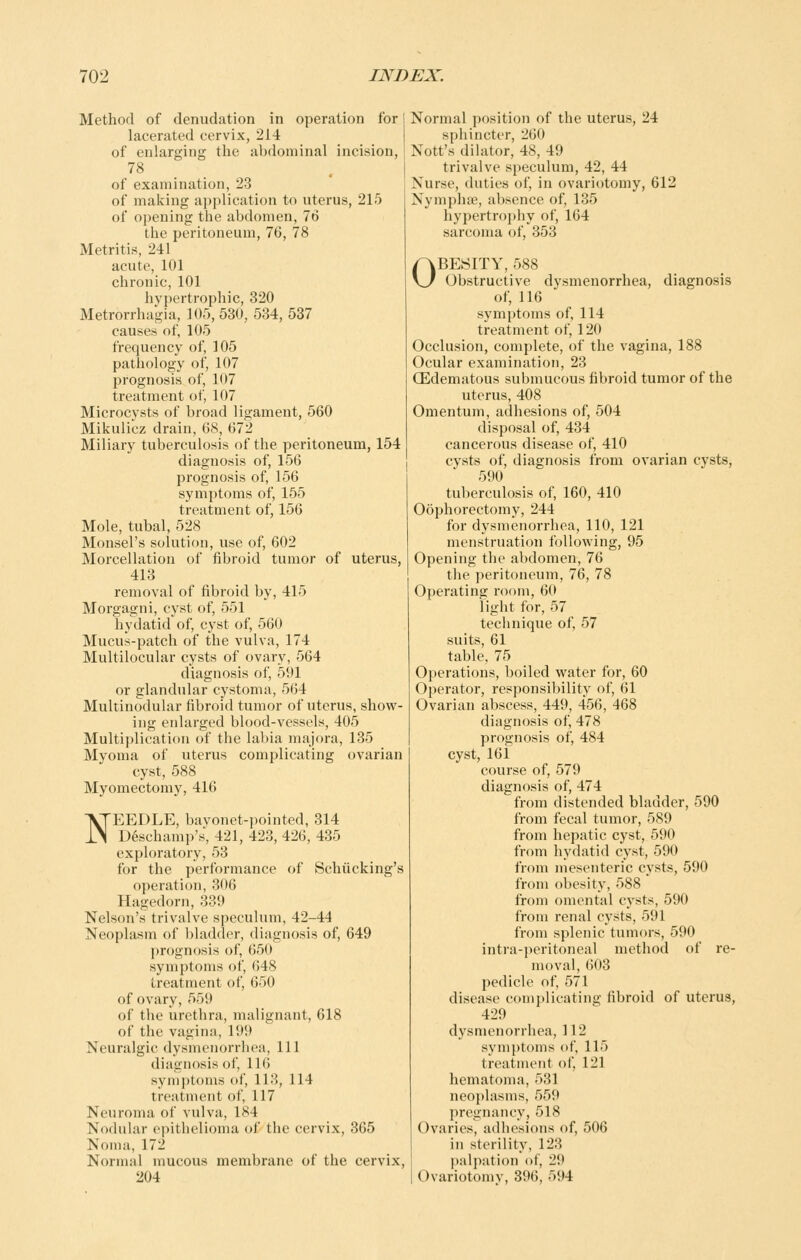 Method of denudation in operation for lacerated cervix, 214 of enlarging the abdominal incision, 78 of examination, 23 of making application to uterus, 215 of opening the abdomen, 76 the peritoneum, 76, 78 Metritis, 241 acute, 101 chronic, 101 hypertrophic, 320 Metrorrhagia, 105,530, 534, 537 causes of, 105 frequency of, 105 pathology of, 107 prognosis of, 107 treatment of, 107 Microcysts of broad ligament, 560 Mikulicz drain, 68, 672 Miliary tuberculosis of the peritoneum, 154 diagnosis of, 156 prognosis of, 156 symptoms of, 155 treatment of, 156 Mole, tubal, 528 Monsel's solution, use of, 602 Morcellation of fibroid tumor of uterus, 413 removal of fibroid by, 415 Morgagni, cyst of, 551 hydatid of, cyst of, 560 Mucus-patch of the vulva, 174 Multilocular cysts of ovary, 564 diagnosis of, 591 or glandular cystoma, 564 Multinodular fibroid tumor of uterus, show- ing enlarged blood-vessels, 405 Multiplication of the labia majora, 135 Myoma of uterus complicating ovarian cyst, 588 Myomectomy, 416 NEEDLE, bayonet-pointed, 314 D^schamp's, 421, 423, 426, 435 exploratory, 53 for the performance of Schiicking's operation, 306 Hagedorn, 339 Nelson's trivalve speculum, 42-44 Neoplasm of bladder, diagnosis of, 649 prognosis of, 650 symptoms of, 648 treatment of, 650 of ovary, 559 of the urethra, malignant, 618 of the vagina, 199 Neuralgic dysmenorrhea, 111 diagnosis of, 116 symptoms of, 113, 114 treatment of, 117 Neuroma of vulva, 184 Nodular epithelioma of the cervix, 365 Noma, 172 Normal mucous membrane of the cervix, 204 Normal position of the uterus, 24 sphincter, 260 Nott's dilator, 48, 49 trivalve speculum, 42, 44 Nurse, duties of, in ovariotomy, 612 Nymphse, absence of, 135 hypertrophy of, 164 sarcoma of, 353 OBESITY, 588 Obstructive dysmenorrhea, diagnosis of, 116 symptoms of, 114 treatment of, 120 Occlusion, complete, of the vagina, 188 Ocular examination, 23 CEdematous submucous fibroid tumor of the uterus, 408 Omentum, adhesions of, 504 disposal of, 434 cancerous disease of, 410 cysts of, diagnosis from ovarian cysts, 590 tuberculosis of, 160, 410 Oophorectomy, 244 for dysmenorrhea, 110, 121 menstruation following, 95 Opening tlie abdomen, 76 the peritoneum, 76, 78 Operating room, 60 light for, 57 technique of, 57 suits, 61 table, 75 Operations, boiled water for, 60 Operator, responsibility of, 61 Ovarian abscess, 449, 456, 468 diagnosis of, 478 prognosis of, 484 cyst, 161 course of, 579 diagnosis of, 474 from distended bladder, 590 from fecal tumor, 589 from hepatic cyst, 590 from hydatid cyst, 590 from mesenteric cysts, 590 from obesity, 588 from omental cysts, 590 from renal cysts, 591 from splenic tumors, 590 intra-peritoneal method of re- moval, ()03 pedicle of, 571 disease complicating fibroid of uterus, 429 dysmenorrhea, 112 symptoms of, 115 treatment of, 121 hematoma, 531 neo{)lasnis, 559 ])r('gnancy, 518 Ovaries, adhesions of, 506 in sterility, 123 palpation of, 29 Ovariotomv, 396, 594