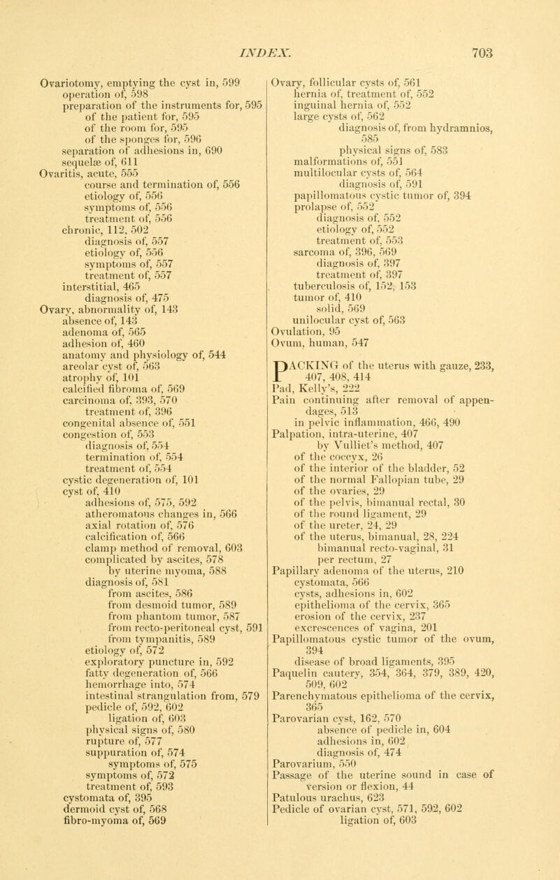 Ovariotomy, emptying the cyst in, 599 operation of, 598 preparation of tlie instruments for, 595 ' of the patient for, 595 of the room for, 595 of the sponges for, 596 sejjaration of adhesions in, 690 sequelae of, 611 Ovaritis, acute, 555 course and termination of, 556 etiology of, 556 symptoms of, 556 treatment of, 556 chronic, 112, 502 diagnosis of, 557 etiology of, 556 symptoms of, 557 treatment of, 557 interstitial, 465 diagnosis of, 475 Ovary, abnormality of, 143 absence of, 143 adenoma of, 565 adhesion of, 460 anatomy and physiology of, 544 areolar cyst of, 563 atrophy of, 101 calcified fibroma of, 569 carcinoma of, 393, 570 treatment of, 396 congenital absence of, 551 congestion of, 553 diagnosis of, 554 termination of, 554 treatment of, 554 cystic degeneration of, 101 cyst of, 410 adhesions of, 575, 592 atheromatous changes in, 566 axial rotation of, 576 calcification of, 566 clamp method of removal, 603 complicated by ascites, 578 by uterine myoma, 588 diagnosis of, 581 from ascites, 586 from desmoid tumor, 589 from phantom tumor, 587 from recto-peritoneal cyst, 591 from tympanitis, 589 etiology of, 572 exploratory puncture in, 592 fatty degeneration of, 566 hemorrhage into, 574 intestinal strangulation from, 579 pedicle of, 592, 602 ligation of, 603 physical signs of, 580 rupture of, 577 suppuration of, 574 symptoms of, 575 symptoms of, 572 treatment of, 593 cystomata of, 395 dermoid cyst of, 568 fibro-myoma of, 569 Ovary, follicular cysts of, 561 hernia of, treatment of, 552 inguinal hernia of, 552 large cysts of, 562 diagnosis of, from hydramnios, 585 physical signs of, 583 malformations of, 551 multilocular cysts of, 564 diagnosis of, 591 papillomatous cystic tumor of, 394 prolapse of, 552 diagnosis of, 552 etiology of, 552 treatment of, 553 sarcoma of, 396, 569 diagnosis of, 397 treatment of, 397 tuberculosis of, 152, 153 tumor of, 410 solid, 569 unilocular cyst of, 563 Ovulation, 95 Ovum, human, 547 PACKING of the uterus with gauze, 233, 407, 408, 414 Pad, Kelly's, 222 Pain continuing after removal of appen- dages, 513 in pelvic inflammation, 466, 490 Palpation, intra-uterine, 407 by VuUiet's method, 407 of the coccyx, 26 of the interior of the bladder, 52 of the normal Fallopian tube, 29 of the ovaries, 29 of the pelvis, bimanual rectal, 30 of the round lineament, 29 of the ureter, 24, 29 of the uterus, bimanual, 28, 224 bimanual recto-vaginal, 31 per rectum, 27 Papillary adenoma of the uterus, 210 cystomata, 566 cysts, adhesions in, 602 epithelioma of the cervix, 365 erosion of the cervix, 237 excrescences of vagina, 201 Papillomatous cystic tumor of the ovum, 394 disease of broad ligaments, 395 Paquelin cauterv, 354, 364, 379, 389, 420, 509, 602 Parenchymatous epithelioma of the cervix, 365 Parovarian cyst, 162, 570 absence of pedicle in, 604 adhesions in, 602 diagnosis of, 474 Parovarium, 550 Passage of the uterine sound in case of version or flexion, 44 Patulous urachus, 623 Pedicle of ovarian cvst, 571, 592, 602 ligation of, 603