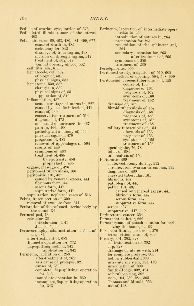 Pedicle of ovarian cyst, torsion of, 676 Pediculated fibroid tumor of the uterus, 403 Pelvic abscesses, 60, 463, 480, 481, 499, 677 cause of death in, 485 coeliotomy for, 542 drainage of, from vagina, 498 incision of, through vagina, 542 treatment of, 502, 678 vaginal opening of, 500, 502 cellulitis, 437, 611 hematocele, 530, 537 etiology of, 531 physical signs, 531 hematoma, 530, 537 changes in, 532 physical signs of, 531 suppuration of, 542 inflammation, 437 acute, curettage of uterus in, 227 caused by specific infection, 441 cause of, 439 conservative treatment of, 514 diagnosis of, 473 menstrual disturbances in, 467 pain in, 466, 490 pathological anatomy of, 444 physical signs of, 470 prognosis of, 483 removal of appendages in, 504 results of, 449 symptoms of, 463 treatment of, 485 by electricity, 458 prophylactic, 485 organs, massage of, 496 peritoneal tuberculosis, 160 peritonitis, 101, 437 caused by venereal excess, 441 fibrinous form, 447 serous form, 447 suppurative form, 447 suppuration, neglected cases of, 516 Pelvis, frozen section of, 300 removal of exudate from, 611 Perforation of the softened uterine body by the sound, 34 Perineal pad, 73 retractor, 38 introduction of, 41 Jackson's, 46 Perineorrhaphy, administration of food af- ter, 684 after-treatment of, 683 Emmet's operation for, 332 flap-splitting method, 342 application of, 342 Perineum, laceration of, 258 after-treatment of, 262 as a cause of prolapse, 321 causes of, 259 complete, flap-splitting operation for, 343 immediate operation in, 260 incomplete, flap-splitting operation for, 343 Perineum, laceration of, intermediate oper- ation in, 263 introduction of sutures in, 264 preparation for, 261 recognition of the sphincter ani, 264 secondary operation for, 263 after-treatment of, 266 symptoms of, 259 treatment of, 260 Perioophoritis, 555 Peritoneal cavity, irrigation of, 510, 605 method of opening, 504, 598, 609 Peritoneum, caseous tuberculosis of, 159 course of, 160 diagnosis of, 161 prognosis of, 162 symptoms of, 160 treatment of, 162 drainage of, 157 fibroid tuberculosis of, 157 diagnosis of, 158 prognosis of, 158 symptoms of, 157 treatment of, 158 miliary tuberculosis of, 154 diagnosis of. 156 prognosis of, 156 symptoms of, 155 treatment of, 156 opening the, 76, 78 toilet of, 604 tuberculosis of, 154 Peritonitis, 469 acute, coeliotomy during, 512 chronic, from ovarian carcinoma, 395 diagnosis of, 480 encysted tubercular, 161 fibrinous, 457 pathology of, 446 pelvic, 101, 437 caused by venereal excess, 441 fibrinous form, 447 serous form, 447 suppurative form, 447 serous, 457 suppurative, 447, 449 Periurethral cancer, 354 Permanent catheter, 666 Permanganate-of-potash solution for steril- izing the hands, 62, 63 Persistent fistulse, closure of, 270 retroposition, cause of, 309 Pessary, 301, 302, 328 contraindication to, 302 cup, 328 drainage of uterus with, 214 for complete prolapse, 305 hollow rubber-ball, 330 intra-uterine stem, 121, 128 intnxhiction of, 303 Hniith-Hodire, 802, 494 soil rubh(>r-ring, 302 stem, 104, 239, 284, 305 Thomas and Mund6, 553 use of, 128