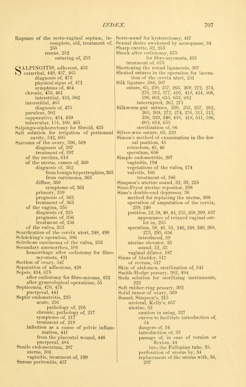 Rupture of the recto-vaginal septum, in- complete, old, treatment of, 255 recent, 252 suturing of, 253 SALPINGITIS, adherent, 453 catarrhal, 449, 457, 465 diagnosis of, 473 physical signs of, 471 symptoms of, 464 chronic, 453, 461 interstitial, 453, 502 interstitial, 465 diagnosis of, 475 purulent, 502 suppurative, 454, 459 tubercular, 151, 160, 465 Salpingo-oophorectomy for fibroid, 435 Salt solution for irrigation of peritoneal cavity, 542, 605 Sarcoma of the ovary, 396, 569 diagnosis of, 397 treatment of, 397 of the urethra, 618 of the uterus, causes of, 360 diagnosis of, 362 from benign hypertrophies, 363 from carcinoma, 363 diffuse, 360 symptoms of, 361 primary, 359 prognosis of, 363 treatment of, 363 of the vagina, 355 diagnosis of, 355 prognosis of, 356 treatment of, 356 of the vulva, 353 Scarification of the cervix uteri, 248, 490 Schiicking's operation, 306 Scirrhous carcinoma of the vulva, 353 Secondary amenorrhea, 101 hemorrhage after coeliotomy for fibro- myomata, 431 Section of ovary, 547 Separation of adhesions, 428 Sepsis, 434, 675 after coeliotomy for fibro-myoma, 432 after gynecological operations, 55 Septicemia, 470, 478 puerperal, 441 Septic endometritis, 235 acute, 216 pathology of, 216 chronic, pathology of, 217 symptoms of, 217 treatment of, 219 infection as a cause of pelvic inflam- mation, 441 from the placental wound, 448 puerperal, 484 Senile endometrium, 207 uterus, 101 vaginitis, treatment of, 199 Serous peritonitis, 457 Serre-noeud for hysterectomy, 417 Sexual desire awakened by menopause, 84 Sharp curette, 52, 213 Shock after cojliotomy, 675 for fibro-myomata, 433 treatment of, 675 Shortening the round ligaments, 307 Shotted sutures in the operation for lacera- tion of the cervix uteri, 251 Silk ligature. 388, 507 suture, 65, 250, 257, 265, 269, 272, 274, 276, 312, 377, 416, 418, 434, 506, 596, 603, 615, 653, 682 interrupted, 262, 271 Silkworm-gut sutures, 250, 253, 257, 262, 265, 269, 272, 274, 276, 311, 313, 336, 339, 340, 416, 418, 511, 596, 605, 614, 653 sterilization of, 66 Silver-wire suture, 65, 239 Simon's method of examination in the dor- sal position, 45 retractors, 45, 46 speculum, 656 Simple endometritis, 207 vaginitis, 194 vegetations of the vulva, 174 vulvitis, 166 treatment of, 166 Simpson's uterine sound, 32, 33, 215 Sims-Pryor uterine repositor, 298 Sims's double-end depressor, 38 method for replacing the uterus, 308 operation of amputation of the cervix, 239 240 position, 22,38, 40, 44, 255, 268,299, 637 appearance of relaxed vaginal out- let in, 255 speculum, 38, 41. 51, 246, 248, 249, 268, 273, 295, 656 introduced, 39 uterine elevator, 35 sound, 32, 33 vaginal dilator, 187 Sinus of bladder, 517 of rectum, 517 Skin of abdomen, sterilization of, 541 Smith-Hodge pessary, 302, 494 Soda solution for sterilizing instruments, 222 Soft rubber-ring pessary, 302 Solid tumor of ovary, 569 Sound, Simpson's, 215 ureteral, Kelly's, 657 uterine, 32 caution in using, 327 curves to facilitate introduction of, 34 dangers of, 34 introduction of, 33 passage of, in case of version or flexion, 44 into the Fallopian tube, 35. perforation of uterus by, 34 replacement of the uterus with, 36, 297