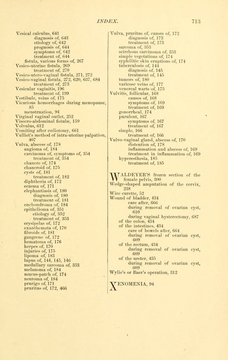 Vesical calculus, 641 diagnosis of, 643 etiology of, 642 prognosis of, 644 symptoms of, 642 treatment of, 644 fistula, various forms of, 267 Vesico-uterine fistula, 269 treatment of, 270 Vesico-utero-vaginal fistula, 271, 272 Vesico-vaginal fistula, 272, 620, 637, 684 treatment of, 273 Vesicular vaginitis, 196 treatment of, 199 Vestibule, veins of, 175 Vicarious hemorrhages during menopause, 85 menstruation, 94 Virginal vaginal outlet, 252 Viscero-abdominal fistulae, 159 Volvulus, 612 Vomiting after coeliotomy, 661 Vulliet's method of intra-uterine palpation, 407 Vulva, abscess of, 178 angioma of, 184 carcinoma of, symptoms of, 354 treatment of, 354 chancre of, 174 chancroid of, 175 cysts of, 181 treatment of, 182 diphtheria of, 172 eczema of, 171 elephantiasis of, 180 diagnosis of, 180 treatment of, 181 enehondroma of, 184 epithelioma of, 351 etiology of, 352 treatment of, 353 erysipelas of, 172 exanthemata of, 170 fibroids of, 181 gangrene of, 172 hematoma of, 176 herpes of, 170 injuries of, 175 lipoma of, 183 lupus of, 144, 145, 146 medullary sarcoma of, 353 melanoma of, 184 mucus-patch of, 174 neuroma of, 184 prurigo of, 171 pruritus of, 172, 466 Vulva, pruritus of, causes of, 172 diagnosis of, 173 treatment of, 173 sarcoma of, 353 scirrhous carcinoma of, 353 simple vegetations of, 174 syphilitic skin eruptions of, 174 tuberculosis of, 144 diagnosis of. 145 treatment of, 145 tumors of, 180 varicose veins of, 177 venereal warts of, 175 Vulvitis, follicular, 168 causes of, 168 symptoms of, 169 treatment of, 169 gonorrheal, 174 purulent, 167 symptoms of, 167 treatment of, 167 simple, 166 treatment of, 166 Vulvo-vaginal gland, abscess of, 170 distention of, 178 inflammation and abscess of, 169 treatment in inflammation of, 169 hyperesthesia, 185 treatment of, 185 WALDEYER'S frozen section of the female pelvis, 300 Wedge-shaped amputation of the cervix, 238 Wire curette, 52 Wound of bladder, 434 care after, 666 during removal of ovarian cyst, 610 during vaginal hysterectomy, 687 of the colon, 434 of the intestines, 434 care of bowels after, 664 during removal of ovarian cyst, 609 of the rectum, 434 during removal of ovarian cyst, 609 of the ureter, 435 during removal of ovarian cyst, 609 Wylie's or Baer's operation, 312 XENOMENIA, 94