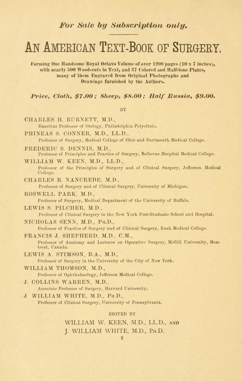 An American Text-Book of Surgery. Forming One Handsome Royal Octavo Volume of over 1200 pages (10 x 7 inclies), with nearly 500 Wood-cuts in Text, and 37 Colored and Half-tone Plates, many of them Engraved from Original Pliotograplis and Drawings furnished by the Authors. Price, Cloth, $7.00; Sheep, $8.00; Half Russia, $9.00. BY CHARLES H. BURNETT, M.D., Emeritus Professor of Otology, Philadelphia Polyclinic. PHINEAS S. CONNER, M.D., LL.D., Professor of Surgery, Medical College of Ohio and Dartmouth Medical College. FREDERIC S. DENNIS, M.D., Professor of Principles and Practice of Surgery, Bellevue Hospital Medical College. WILLIAM W. KEEN, M.D., LL.D., Professor of the Principles of Surgery and of Clinical Surgery, Jefferson Medical College. CHARLES B. NANCREDE, M.D., Professor of Surgery and of Clinical Surgery, University of Michigan. ROSWELL PARK, M.D., Professor of Surgery, Medical Department of the University of Buffalo. LEWIS S. PILCHER, M.D., Professor of Clinical Surgery in the New York Post-Graduate School and Hospital. NICHOLAS SENN, M.D., Ph.D., Professor of Practice of Surgery and of Clinical Surgery, Rush Medical College. FRANCIS J. SHEPHERD, M.D., CM., Professor of Anatomy and Lecturer on Operative Surgery, McGill University, Mon- treal, Canada. LEWIS A. STIMSON, B.A., M.D., Professor of Surgery in the University of the City of New York. WILLIAM THOMSON, M.D., Professor of Ophthalmology, Jefferson Medical College. J. COLLINS WARREN, M.D., Associate Professor of Surgery, Harvard University. J WILLIAM WHITE, M.D., Ph.D., Professor of Clinical Surgery, University of Pennsylvania. EDITED BY WILLIAM W. KEEN, M.D., LL.D., and J. WILLIAM WHITE, M.D., Ph.D.