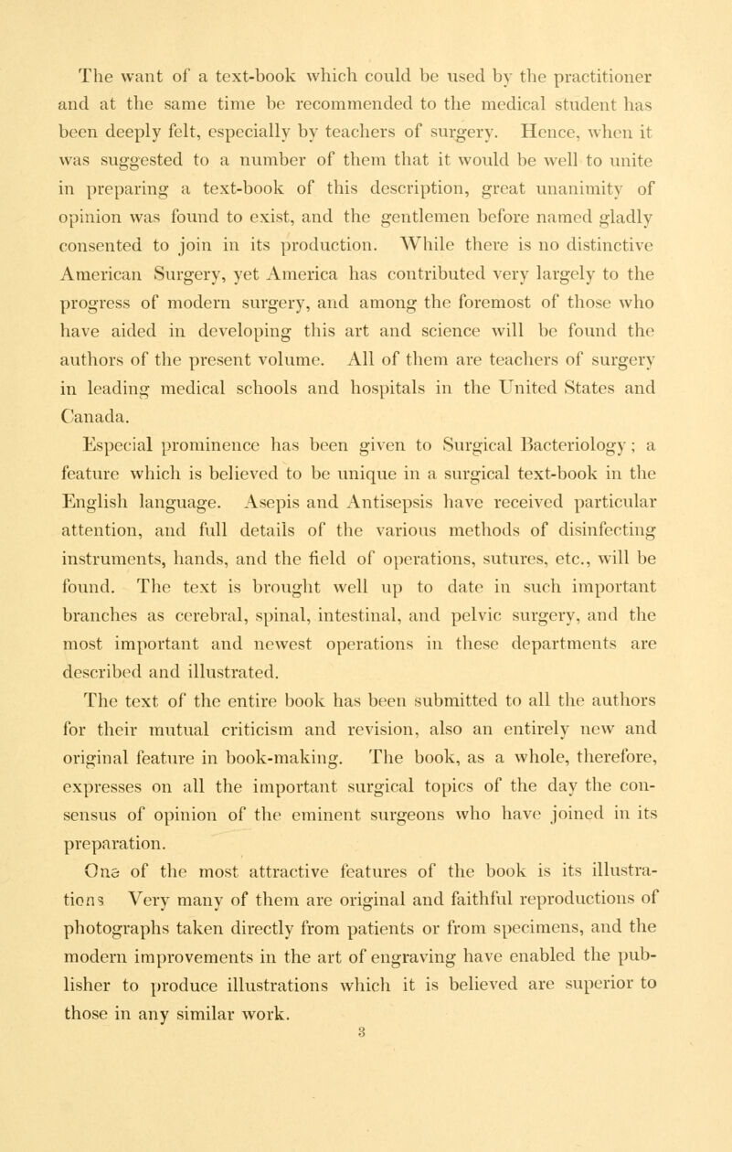 The want of a text-book which could be used by the practitioner and at the same time be recommended to the medical student has been deeply felt, especially by teachers of sui^gery. Hence, when it was suggested to a number of them that it would be well to unite in preparing a text-book of this description, great unanimity of opinion was found to exist, and the gentlemen before named gladly consented to join in its production. While there is no distinctive American Surgery, yet America has contributed very largely to the progress of modern surgery, and among the foremost of those who have aided in developing this art and science will be found the authors of the present volume. All of them are teachers of surgery in leading medical schools and hospitals in the United States and Canada. Especial prominence has been given to Surgical Bacteriology; a feature which is believed to be unique in a surgical text-book in the English language. Asepis and Antisepsis have received particular attention, and full details of the various methods of disinfecting instruments, hands, and the field of operations, sutures, etc., will be found. The text is brought well up to date in such important branches as cerebral, spinal, intestinal, and pelvic surgery, and the most important and newest operations in these departments are described and illustrated. The text of the entire book has been submitted to all the authors for their mutual criticism and revision, also an entirely new and original feature in book-making. The book, as a whole, therefore, expresses on all the important surgical topics of the day the con- sensus of opinion of the eminent surgeons who have joined in its preparation. One of the most attractive features of the book is its illustra- tions Very many of them are original and faithful reproductions of photographs taken directly from patients or from specimens, and the modern improvements in the art of engraving have enabled the pub- lisher to produce illustrations which it is believed are superior to those in any similar work.