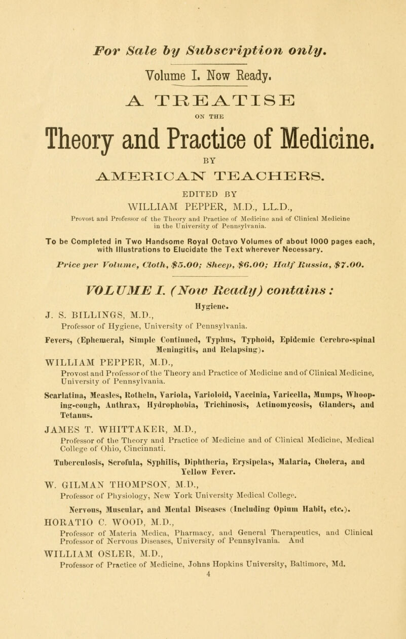 Volume I. Now Ready. A. TREATISE ON THE Theory and Practice of Medicine. BY ^M:ERIC^]Sr TEi^LCHERS. EDITED BY WILLIAM PEPPER, M.D., LL.D., Provost and Professor of the Theory and Practice of Medicine and of Clinical Medicine in the University of Pennsylvania. To be Completed in Two Handsome Royal Octavo Volumes of about 1000 pages each, with Illustrations to Elucidate the Text wherever Necessary. Price per Volume, Cloth, $5.00; Sheep, $6.00; Half Russia, $7.00. VOL U3IE I. (Now Beady) contains : Hygiene. J. S. BILLINGS, M.D., Professor of Hygiene, University of Pennsylvania. Feyers, (Ephemeral, Simple Contiiuied, Typluis, Typhoid, Epidemic Cerebro-spinal Meuiugitis, aud Itelapsiug). WILLIAM PEPPER, M.D., Provost and Professor of the Theory and Practice of Medicine and of Clinical Medicine, University of Pennsylvania. Scarlatina, Measles, Rotheln, Variola, Varioloid, Vaccinia, Varicella, Mumps, Whoop- ing-cough, Anthrax, Hydrophobia, Trichinosis, Actinomycosis, Glanders, and Tetanus. JAMES T. WHITTAKER, M.D., Professor of the Theory and Practice of Medicine and of Clinical Medicine, Medical College of Ohio, Cincinnati. Tuberculosis, Scrofula, Syphilis, Diphtheria, Erysipelas, Malaria, Cholera, and Yellow Fever. W. GILMAN THOMPSON, M.D., Professor of Physiology, New York University Medical College. Nervous, Muscular, aud Mental Diseases (Including Opium Habit, etc.). HORATIO C. WOOD, M.D., Professor of Materia Medica, Pharmacy, and General Therapeutics, aud Clinical Professor of Nervous Diseases, University of Pennsylvania. And WILLIAM OSLER, M.D., Professor of Practice of Medicine, Johns Hopkins University, Baltimore, Md.