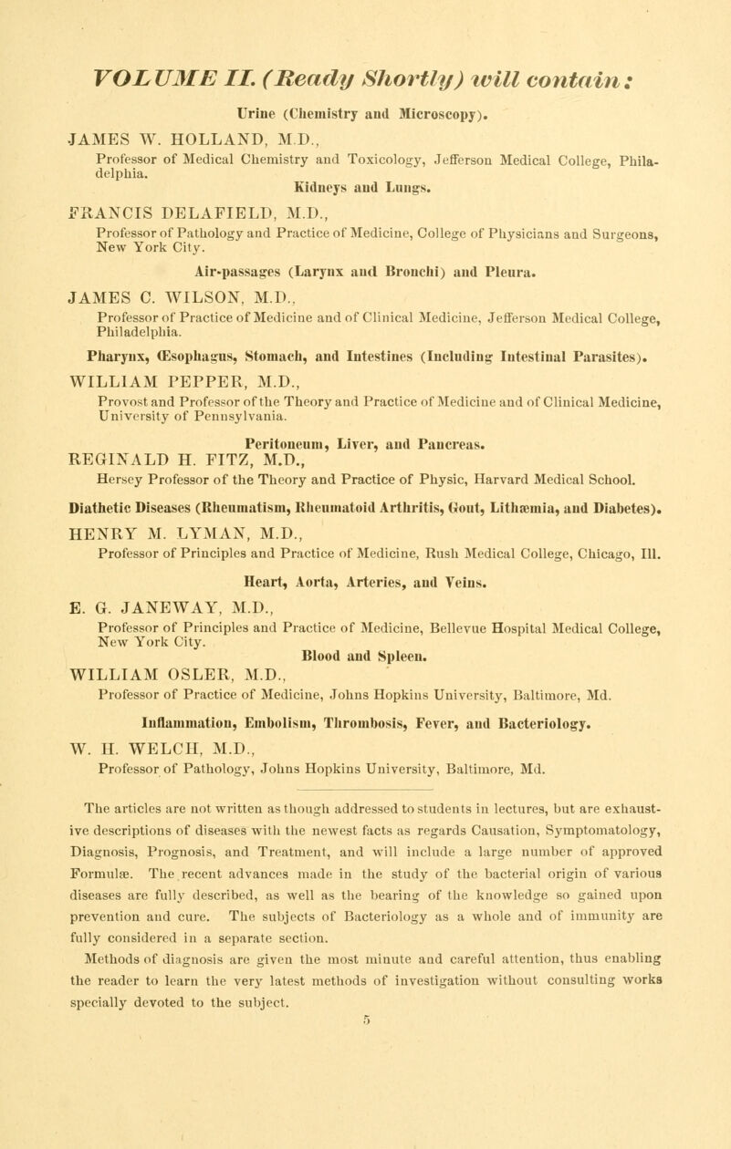 Urine (Chemistry and Microscopy). JAMES W. HOLLAND, M.D., Professor of Medical Chemistry and Toxicology, Jefferson Medical College, Phila- delphia. Kidneys and Lungs. FRANCIS DELAFIELD, M.D., Professor of Pathology and Practice of Medicine, College of Physicians and Surgeons, New York City. Air-passages (Larynx and Bronclii) and Pleura. JAMES C. WILSON, M.D., Professor of Practice of Medicine and of Clinical Medicine, Jefferson Medical College, Philadelphia. Pharynx, (Esophagus, Stomach, and Intestines (Including Intestinal Parasites). WILLIAM PEPPER, M.D., Provo.st and Professor of the Theory and Practice of Medicine and of Clinical Medicine, University of Pennsylvania. Peritoneum, Liver, and Pancreas. REGINALD H. FITZ, M.D., Hersey Professor of the Theory and Practice of Physic, Harvard Medical School. Diathetic Diseases (Rheumatism, Rheumatoid Arthritis, Gout, Lithsemia, and Diabetes). HENRY M. LYMAN, M.D., Professor of Principles and Practice of Medicine, Rush Medical College, Chicago, 111. Heart, Aorta, Arteries, and Veins. E. G. JANEWAY, M.D., Professor of Principles and Practice of Medicine, Bellevue Hospital Medical College, New York City. Blood and Spleen. WILLIAM OSLER, M.D., Professor of Practice of Medicine, Johns Hopkins University, Baltimore, Md. Inflammation, Embolism, Thrombosis, Fever, and Bacteriology. W. H. WELCH, M.D., Professor of Pathology, Johns Hopkins University, Baltimore, Md. The articles are not written as though addressed to students in lectures, hut are exhaust- ive descriptions of diseases with the newest facts as regards Causation, Symptomatology, Diagnosis, Prognosis, and Treatment, and will include a large number of approved Formulae. The recent advances made in the study of the bacterial origin of various diseases are fully described, as well as the bearing of the knowledge so gained upon prevention and cure. The subjects of Bacteriology as a whole and of immunity are fully considered in a separate section. Methods of diagnosis are given the most minute and careful attention, thus enabling the reader to learn the very latest methods of investigation without consulting works specially devoted to the subject.