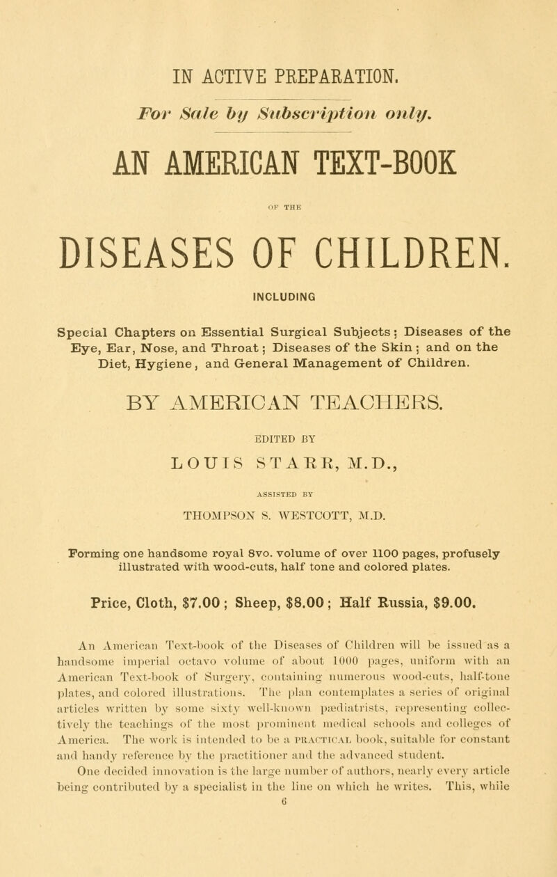 For Sale by Subscription only. AN AMERICAN TEXT-BOOK DISEASES OF CHILDREN. INCLUDING Special Chapters on Essential Surgical Subjects; Diseases of the Eye, Ear, Nose, and Throat; Diseases of the Skin ; and on the Diet, Hygiene, and General Management of Children. BY AMERICAN TEACHERS. EDITED BY LOUIS STARR, M.D., ASSISTED BY THOMPSON S. WESTCOTT, M.D. Perming one handsome royal 8vo. volume of over 1100 pages, profusely illustrated with wood-cuts, half tone and colored plates. Price, Cloth, $7.00; Sheep, $8.00; Half Russia, $9.00. An American Text-book of the Diseases of Children will be issued as a handsome imperial octavo volume of about 1000 pages, uniform with an American Text-book of Surgery, containing numerous wood-cnts, half-tone plates, and colored illustrations. The plan contemplates a series of original articles written by some sixty well-known paediatrists, representing collec- tively the teachings of the most prominent medical schools and colleges of America. The work is intended to be a vractical book, suitable for constant and handy reference by the practitioner and tlie advanced student. One decided innovation is the large number of authors, nearly' every article being contributed by a specialist in the line on which he writes. This, wliile