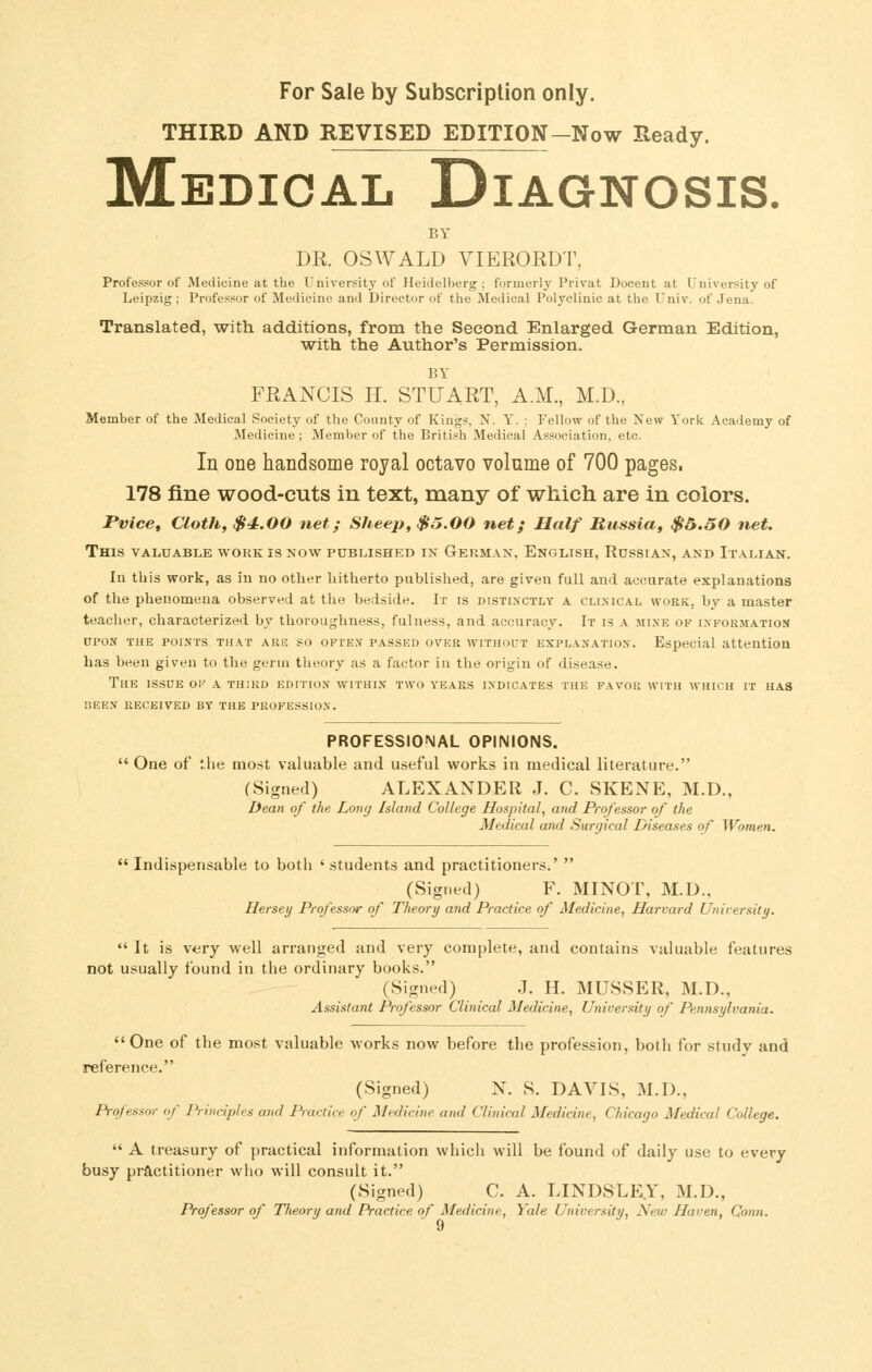 THIRD AND REVISED EDITION-Now Ready. Medical Diagnosis. BY DR. OSWALD VIERORDT, Professor of Medicine at the University of Heidelberg ; formerly Privat Docent at University of Leipzig ; Professor of Medicine and Director of the Medical Polyclinic at the Univ. of Jena. Translated, with additions, from the Second Enlarged German Edition, with the Author's Permission, BY FRANCIS H. STUART, A.M., M.D., Member of the Medical Society of the County of Kings, N. Y. ; Fellow of the New York Academy of iSIedicine ; Member of the British Medical Association, etc. In one handsome royal octavo volume of 700 pages. 178 fine wood-cuts in text, many of which are in colors. rvice, Clotft, $4.00 net; Sheep, $5.00 net; Half Russia, $&.50 net. This valuable work is now published in German, English, Russian, and Italian. In this work, as in no other hitherto published, are given full and accurate explanations of the phenomena observed at the bedside. Ir is distinctly a clinical work, by a master teacher, characterized by thoroughness, fulness, and accuracy. It is a mine of information UPON THE points THAT ARE SO OFTEN PASSED OVER WITHOUT EXPLANATION. Especial attention has been given to the germ theory as a factor in the origin of disease. The issue oi' a third edition within two years indicates the favor with which IT HAS nEEN RECEIVED BY THE PROFESSION. PROFESSIONAL OPINIONS. One of the most valuable and useful works in medical literature. (Signed) ALEXANDER J. C. SKENE, M.D., Dean of the Long Island College Hospital, and Professor of the Medical and Surgical Diseases of Women.  Indispensable to both ' students and practitioners.'  (Signed) F. MINOT, M.D., Hersey Professor of Theory and Practice of Medicine, Harvard University.  It is very well arranged and very complete, and contains valuable features not usually found in the ordinary books. (Signed) J. H. MUSSER, M.D., Assistant Professor Clinical Medicine, University of Pennsylvania. One of the most valuable works now before the profession, both for study and reference. (Signed) N. S. DAVIS, M.D., Professor of P-inciples and Practice of Medicine and Clinical Medicine, Chicago Medical College.  A treasury of practical information which will be found of daily use to every busy practitioner who will consult it. (Signed) C. A. LINDSLE.Y, M.D., Professor of Theory and Practice of Medicine, Yale University, New Haven, Conn.