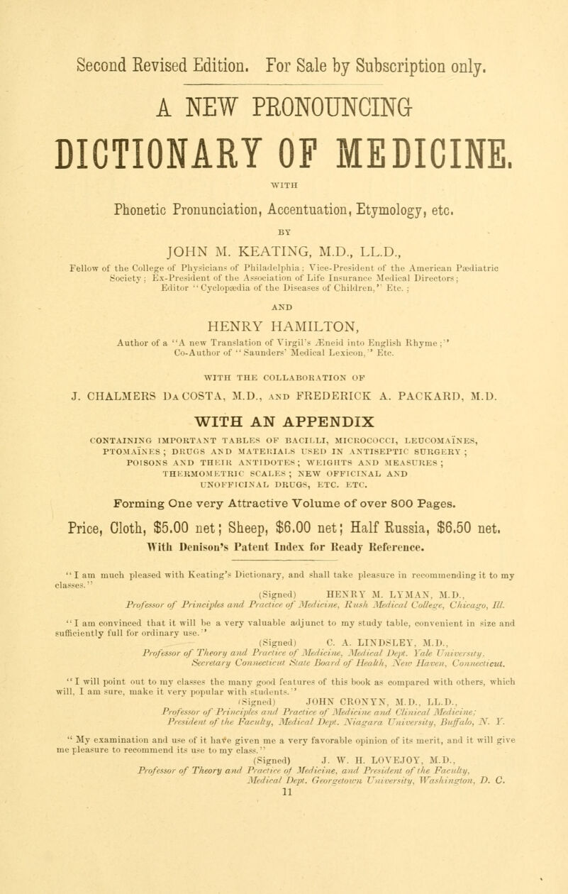 Second Revised Edition. For Sale by Subscription only. A NEW PEONOUNCIN(} DICTIONARY OF MEDICINE. WITH Phonetic Pronunciation, Accentuation, Etymology, etc. BY JOHN M. KEATING, M.D., LL.D., Fellow of the College of Physicians of Philadelphia; Vice-President of the American Paediatric Society ; Ex-President of the Association of Life Insurance Medical Directors ; Editor  Cyclopaedia of the Diseases of Children,' Etc. ; HENRY HAMILTON, Author of a A new Translation of VirgiPs iEneid into English Rhyme ;' Co-Author of  Saunders' Medical Lexicon. Etc. WITH THE COLLABORATION OF J. CHALMERS Da COSTA, M.D., and FREDERICK A. PACKARD, M.D. WITH AN APPENDIX CONTAINING IMPORTANT TABLES OP BACir,LI, MICROCOCCI, LEUCOMAINES, PTOMAINES; DRUGS AI> D MATEHIAl.S USED IN ANTISEPTIC SURGERY; POISONS AND THEIR ANTIDOTES; WEIGnTS AND MEASURES; THERMOMETRIC SCALES ; NEW OFFICINAL AND UNOFPICINAL DRUGS, ETC. ETC. Forming One very Attractive Volume of over 800 Pages. Price, Cloth, $5.00 net; Sheep, $6.00 net; Half Russia, $6.50 net. With Deuison's Pateut Index for Ready Reference. I am much pleased with Keating's Dictionary, and shall take pleasure in recommending it to my classes. (Signed) HENRY M. LYMAN, M.D., Professor of Princijths aiid Practice of Medicine, Rtcsh JMeflical College, Chicago, HI. I am convinced that it will be a very valuable adjunct to my study table, convenient in size and sufficiently full for ordinary use. (Signed) C. A. LINDSLEY, M.D., Professor of Theory and Practice of Medicine, Medical Dejtt. Yale TJniversUy. Secretary Co7inecticut State Board of Health, Netv Haven, Connecticut.  I will point out to my classes the many good features of this book as compared with others, which will, I am sure, make it very popular with students.'' (Signed) JOHN CRONYN, M.D., LL.D., Professor of Principles aiul Practice of Medicine and Clinical Medicine; President of the Faculty, Medical Dept. H^iagara University, Buffalo, N. Y.  My examination and use of it have given me a very favorable opinion of its merit, and it will give me pleasure to recommend its use to my class. (Signed) J. W. H. LOVEJOY, M.D., Professor of Theory and Practice of Medicine, and President of the Faculty, Medical Dept. Georgetown TJniversity, Washington, D. C.