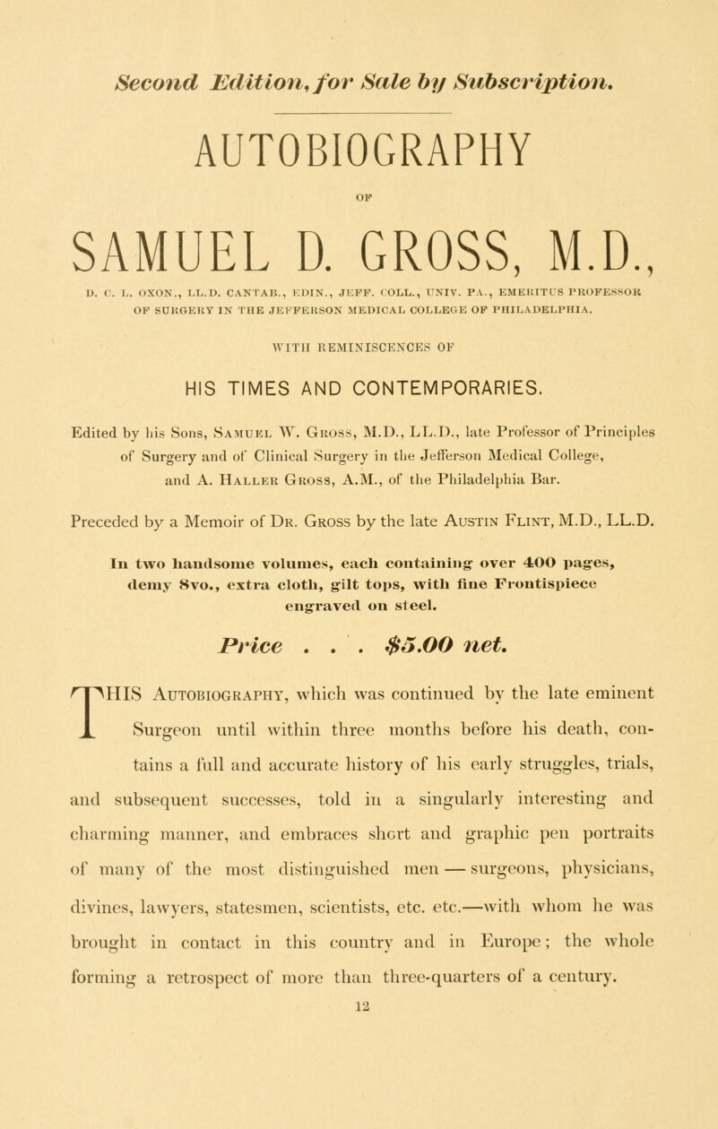 AUTOBIOGRAPHY SAMUEL D. GROSS, M.D., D. C. L. OXON., LL.D. CANTAB., EDIN., JEFF. COLL., UNIV. PA., EMERITCS PROFESSOR OP SURGERY IN THE JEFFERSON MEDICAL COLLEGE OF PHILADELPHIA. WITH REMINISCENCES OF HIS TIMES AND CONTEMPORARIES. Edited by liis Sons, Samuel W. Gross, M.D., LL.D., late Professor of Principles of Surgery and of Clinical Surgery in the Jefferson Medical College, and A. Haller Gross, A.M., of the Philadelphia Bar. Preceded by a Memoir of Dr. Gross by the late Austin Flint, M.D., LL.D. In two handsome volumes, eacli containing- over 400 pages, demy 8vo., extra cloth, gilt tops, with fine Frontispiece engraved on steel. Price . . . $5.00 net. THIS Autobiography, which was continued by the late eminent Surgeon until within three months before his death, con- tains a full and accurate history of his early struggles, trials, and subsequent successes, told in a singularly interesting and charming manner, and embraces short and graphic pen portraits of many of the most distinguished men — surgeons, physicians, divines, lawyers, statesmen, scientists, etc. etc.—with whom he was brought in contact in this country and in Europe; the whole forming a retrospect of more than three-quarters of a century.