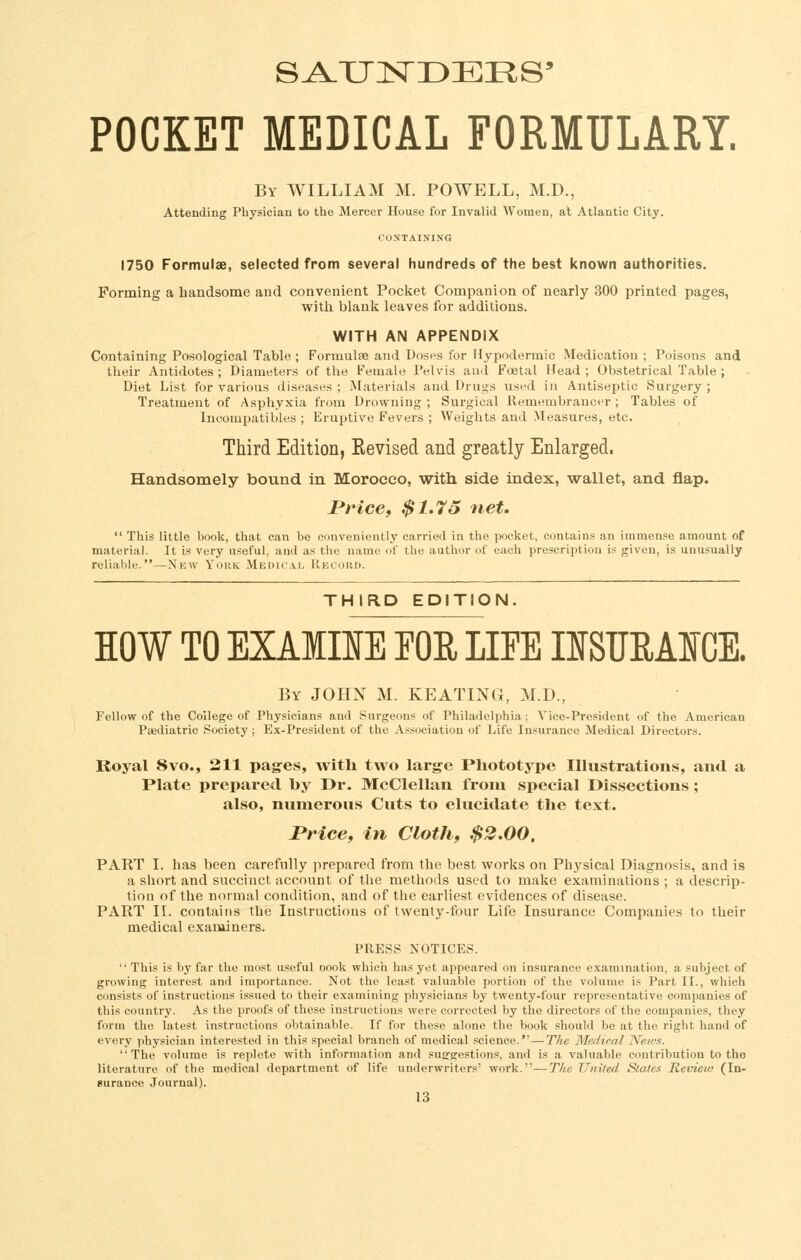 POCKET MEDICAL FORMULARY. By WILLIAM M. POWELL, M.D., Attending Physician to the Mercer House for Invalid Women, at Atlantic City. CONTAINING 1750 Formulae, selected from several hundreds of the best known authorities. Forming a handsome and convenient Pocket Companion of nearly 300 printed pages, with blank leaves for additions. WITH AN APPENDIX Containing Posological Table ; Formulae and Dost's for Hypodermic Medication ; Poisons and their Antidotes ; Diameters of the Female Pelvis and Foetal Head ; Obstetrical Table ; Diet List for various diseases ; Materials and Drugs used in Antiseptic Surgery ; Treatment of Asphyxia from Drowning; Surgical Remembrancer; Tables of Incompatibles ; Eruptive Fevers ; Weights and Measures, etc. Third Edition, Revised and greatly Enlarged. Handsomely bound in Morocco, with side index, wallet, and flap. PHcef $1.75 net.  This little book, that can be conveniently carried in the pocket, contains an immense amount of material. It is very useful, and as the name of the author of each prescription is given, is unusually reliable.—New Yokk Medk'.vl Record. THIRD EDITION. HOW TO EXAIIIE FOR LIFE IISTJEAIGE. By JOHN M. KEATING, M.D., Fellow of the College of Physicians and Surgeons of Philadelphia; Vice-President of the American Paediatric Society ; Ex-President of the As.sociation of Life Insurance Medical Directors. Royal 8vo., 211 pages, with two large Phototype Illustrations, and a Plate prepared by Dr. McClellan from special Dissections ; also, numerous Cuts to elucidate the text. rrice, in Cloth, $2.00. PART I. has been carefully prepared from the best works on Physical Diagnosis, and is a short and succinct account of the methods used to make examinations ; a descrip- tiou of the normal condition, and of the earliest evidences of disease. PART II. contains the Instructions of twenty-four Life Insurance Companies to their medical examiners. PRESS NOTICES.  This is by far the most useful oook which has yet appeared on insurance examination, a subject of growing interest and importance. Not the least valuable portion of the volume is Part II., which consists of instructions issued to their examining physicians by twenty-four representative companies of this country. As the proofs of these instructions were corrected by the directors of the companies, they form the latest instructions obtainable. If for these alone the book should be at the right hand of every physician interested in this special branch of medical science.—Tlw Medical News. The volume is replete with information and susTgestions, and is a valuable contribution to the literature of the medical department of life underwriters' work.—The United States Review (In- gurance Journal).