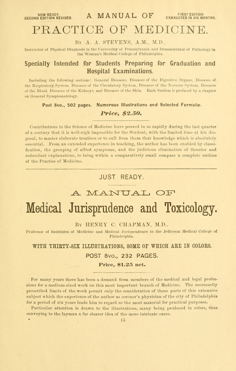 NOW READY. A M A N TT A T CiV first edition SECOND EDITION REVISED. ^^ IMX l^l\UI^l^ KJ T EXHAUSTED IN SIX MONTHS. PRACTICE OF MEDICINE. By a. a. STEVENS, A.M., M.D., Instructor of Physical Diagnosis in the University of Pennsylvania and Demonstrator of Pathology in the Woman's Medical College of Philadelphia. Specially Intended for Students Preparing for Graduation and Hospital Examinations. Including the following sections: General Diseases, Diseases of the Digestive Organs, Diseases of the Respiratory System, Diseases of the Circulatory System, Diseases of the Nervous System, Diseases of the Blood, Diseases of the Kidneys, and Diseases of the Skin. Each Section is prefaced by a chapter on General Symptomatology. Post 8vo., 502 pages. Numerous Illustrations and Selected Formulae. Price, $2.50, Contributions to the Science of Medicine have poured in so rapidly during the last quarter of a century that it is well-nigh impossible for the Student, with the limited time at his dis- posal, to master elaborate treatises or to cull from them that knowledge which is absolutely essential. From an extended experience in teaching, the author has been enabled by classi- fication, the grouping of allied symptoms, and the judicious elimination of theories and redundant explanations, to bring within a comparatively small compass a complete outline of the Practice of Medicine. JUST READY. Medical Jurisprudence and Toxicology. By henry C. chapman, M.D., Professor of Institutes of Medicine and Medical Jurisprudence in the Jefferson Medical College of Philadelphia. WITH THIETY-SIX ILLTJSTEATIONS, SOME OP WHICH AEE IN COLOES. POST 8vo., 232 PAGES. Price, $1.25 net. For many years there has been a demand from members of the medical and legal profes- sions for a medium-sized work on this most important branch of Medicine. The necessarily prescribed limits of the work permit only the consideration of those parts of this extensive subject which the experience of the author as coroner's physician of the city of Philadelphia for a period of six years leads him to regard as the most material for practical purposes. Particular attention is drawn to the illustrations, many being produced in colors, thus conveying to the layman a far clearer idea of the more intricate cases.