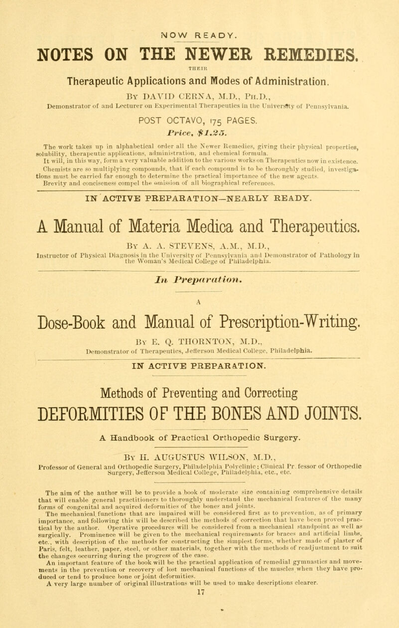 NOW READY. NOTES ON THE NEWER REMEDIES. THEIR Therapeutic Applications and Modes of Administration. By DAVID CERXA, M.D., Ph.D., Demonstrator of and Lecturer on Experimental Therapeutics in the Univer^ty of Pennsylvania. POST OCTAVO, 175 PAGES. JPrice, $1,23. The work takes up in alphabetical order all the Newer Remedies, giving their physical properties, solubility, therapeutic applications, administration, and chemical formula. It will, in this way, form a very valuable addition to the various works on Therapeutics now in existence. Chemists are so multiplying compounds, that if each compound is to be thoroughly studied, investiga- tions must be carried far enough to determine the practical importance of the new agents. Brevity and concisenesg compel the omission of all biographical references. IN ACTIVE PREPARATION—NEARLY READY. A Manual of Materia Medica and Therapeutics. By a. a. STEVENS, A.M., M.D., Instructor of Physical Diagnosis in the University of Pennsylvania and Demonstrator of Pathology in the Woman's Medical College of Philadelphia. In Preparation, Dose-Book and Manual of Prescription-Writing. Bv E. Q. THORXTOX, M.D.. Demonstrator of Tlierapentics, .Jeflersou Medical Colle^^e, Philadelphia. IN ACTIVE PREPARATION. Methods of Preventing and Correcting DEFORMITIES OF THE BONES AND JOINTS, A Handbook of Practical Orthopedic Surgery. By H. AUGUSTUS WILSOX, M.D., Professor of General and Orthopedic Surgery, Philadelphia Polyclinic; Clinical Pr.fessor of Orthopedic Surgery, Jefferson Medical College, Philadelphia, etc., etc. The aim of the author will be to provide a book of moderate size containing comprehensive details that will enable general practitioners to thoroughly understand the mechanical features of the many- forms of congenital and acquired deformities of the bones and joints. The mechanical fanctions that are impaired will be considered first as to prevention, as of primary- importance, and following this will be described the methods of correction that have been proved prac- tical by the author. Operative procedures will be considered from a mechanical standpoint as well as surgically. Prominence will be given to the mechanical requiremunts for braces and artificial limbs, etc., with description of the methods for constructing the simplest forms, whether made of plaster of Paris, felt, leather, paper, steel, or other materials, together with the methods of readjustment to suit the changes occurring during the progress of the case. An important feature of the book will be the practical application of remedial gymnastics and move- ments in the prevention or recovery of lost mechanical functions of the muscles when they have pro- duced or tend to produce bone or joint deformities. A very large number of original illustrations will be used to make descriptions clearer.