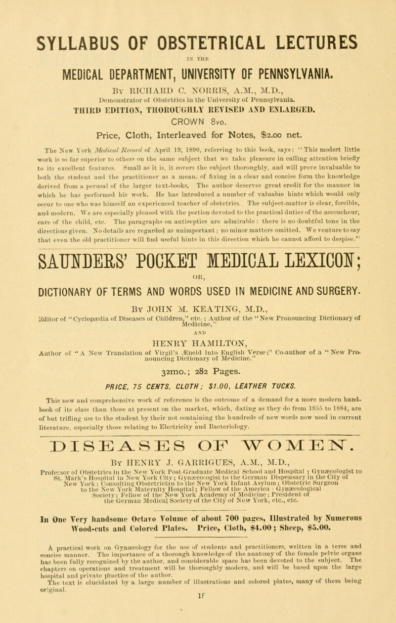 SYLLABUS OF OBSTETRICAL LECTURES IN THE MEDICAL DEPARTMENT, UNIVERSITY OF PENNSYLVANIA. By RICIIAED C. NORRIS, A.M., M.D., Demonstrator of Obstetrics in tlie University of Pennsylvania. THIRD EDITION, THOROUGHLY REVISED AND ENLARGED. CROWN 8vo. Price, Cloth, Interleaved for Notes, $2.00 net. The New Yorli Medical Record of April 19, 1890, referring to this book, says:  This modest little work is so far superior to others on the same subject that we take pleasure in calling attention briefly to its excellent features. Small as it is, it covers the subject thoroughly, and will prove invaluable to both the student and the practitioner as a meanJ of fixing in a clear and concise form the knowledge derived from a perusal of the lal-ger text-books. The author deserves great credit for the manner in which he has performed his work. He has introduced a number of valuable hints which would only occur to one who was himself an experienced teacher of obstetrics. The subject-matter is clear, forcible, and modern. We are especially pleased with the portion devoted to the practical duties of the accoucheur, care of the child, etc. The paragraphs on antiseptics are admirable : there is no doubtful tone in the directions given. No details are regarded as unimportant; no minor matters omitted. We venture to say that even the old practitioner will find useful hints in this direction which he cannot afford to despise. SAUIDEES' POCKET MEDICAL LEXICON; OR, DICTIONARY OF TERMS AND WORDS USED IN MEDICINE AND SURGERY- By JOHN M. KEATING, M.D., Editor of Cyclopsedia of Diseases of Cliildren, etc. ; Author of the New Fronouucing Dictionary of Medicine, AND HENRY HAMILTON, Author of -'A New Translation of Virgil's jEneid into English Verse; Co-author of a New Pro- nouncing Dictionary of Medicine. 32mo.; 282 Pages. PRICE, 75 CENTS. CLOTH; $1.00. LEATHER TUCKS. This new and comprehensive work of reference is the outcome of a demand for a more modern hand- book of its class than those at present on the market, which, dating as they do from 1855 to 1884, are of but trifling use to the student by their not containing the hundreds of new words now used in current literature, especially those relating to Electricity and Bacteriology. diseases of ^\ro]viEisr. By henry J. GARRIGUES, A.M., M.D., Professor of Obstetrics in the New York Post-Graduate Medical School and Hospital ; Gynaecologist to St. Mark's Hospital in New York City; Gynsecologist to the (icniian Dispensary in the City of New York; Consultiiii; Ohstetrician to the New York Infant Asylum ; Obstetric Surgeon to the New York .Maternity Hospital; Fellow of tin- America Gyn?eeol(>«ical Society: Fellow of the New York Academy of Medicine!; President of the German Medical Society of rhe City of New York, etc., etc. In One Very handsome Octavo Volume of about 700 pages, Illustrated by Numerous Wood-cuts and Colored Plates. Price, Cloth, $4.00; Sheep, $5.00. A practical work on Gynaecology for the use of students and practitioners, written in a terse and concise manner. The importance of a thorough knowledge of the anatomy of the female pelvic organs has been fully recognized by the author, and considerable space has been devoted to the subject. The chapters on operations and treatment will be thoroughly modern, and will be based upon the large hospital and private p'ractice of the author. The text is elucidated by a large number of illustrations and colored plates, many of them being original.