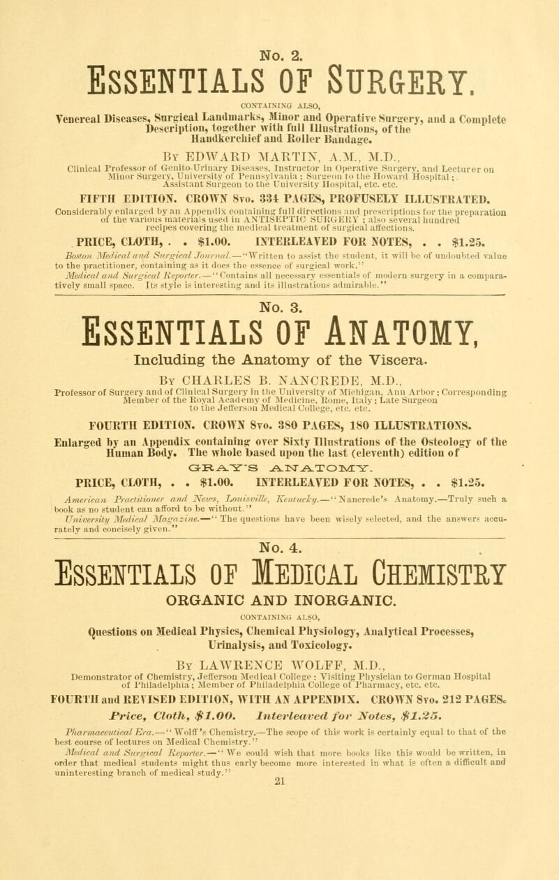 Essentials of Surgery. CONTATNING ALSO, Venereal Diseases, Surgical Landmarks, Minor and Operative Surgery, and a Complete Description, together with full lUnstrations, of the Handkerchief and Roller Bandage. By EDWARD MARTIX, A.M., M.D., Clinical Professor of Genito-Urinary Diseases, Instructor in Operative Surgery, and Lecturer on Minor Surgery, University of Pennsylvania ; Surgeon to the Howard Hospital;. Assistant Surgeon to the University Hospital, etc. etc. FIFTH EDITION. CROWN 8to. 334 PAGES, PROFUSELY ILLUSTRATED. Considerably enlarged by an Appendix containing full directions and prescriptions for the preparation of the various materials used in ANTISEPTIC SURGERY ; also several liundred recipes covering the medical treatment of surgical affections. PRICE, CLOTH, . . $1.00. INTERLEAVED FOR NOTES, . . $1.25. Boston Medical ami Surgical Journal.—Written to assist the student, it will be of undoubted value to the practitioner, containing as it does the essence of surgical work. Medical atid Surgical Reporter.—Contains all necessary essentials of modern surgery in a compara- tively small space. Its style is interesting and its illustrations admirable. No. 3. Essentials of Anatomy, Including the Anatomy of the Viscera. By CHARLES B. NANCREDE, M.D., Professor of Surgery and of Clinical Surgery in tlie University of Michigan, Ann Arbor; Corresponding Member of the Royal Academy of Medicine, Rome, Italy; Late Surgeon to the Jefferson Medical College, etc. etc. FOURTH EDITION. CROWN 8vo. 380 PAGES, 180 ILLUSTRATIONS. Enlarged by an Appendix containing over Sixty Illustrations of the Osteology of the Human Body. The whole based upon the last (eleventh) edition of PRICE, CLOTH, . . $1.00. INTERLEAVED FOR NOTES, . . $1.25. American Practitioner and News, Lo7iisville, Kentucky.—Nancrede's Anatomy.—Truly such a book as no student can afiford to be without. University Medical Magazine.^''' The questions have been wisely selected, and the answers accu- rately and concisely given. No. 4. ESSEITIALS OP lEDICAL CHEMISTRY ORGANIC AND INORGANIC. CONTAIKING ALSO, Questions on Medical Physics, Chemical Physiology, Analytical Processes, Urinalysis, and Toxicology. By LAWRENCE WOLFF, M.D., Demonstrator of Chemistry, Jefferson Medical College: Visiting Physician to German Hospital of Philadelphia ; Member of Philadelphia College of Pharmacy, etc. etc. FOURTH and REVISED EDITION, WITH AN APPENDIX. CROWN 8vo. 212 PAGESc rricct Cloth, $1.00. Interleaved for' Notes, $1.25. PluzrmaceiUicalEra.— Wolff's Chemistry.—The scope of this work is certainly equal to that of the best course of lectures on Medical Chemistry. Medical and Surgical He-porter.—We could wish that more books like this would be written, in order that medical students might thus early become more interested in what is often a diflBcult and uninteresting branch of medical study.