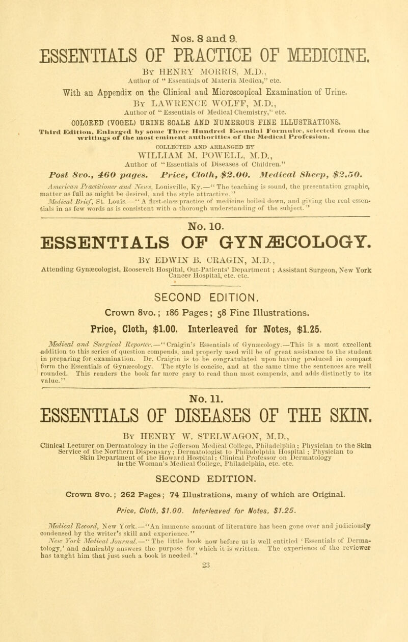 Nos. 8 and 9. ESSENTIALS OF PRACTICE OF MEDICINE. By henry morris, M.D., Author of  Essentials of Materia Medica, etc. With an Appendix on tlie Clinical and Microscopical Examination of Urine. By LAWREXCE WOLFF, M.D., Author of  Essentials of Medical Ciiemistry,''etc. COLORED (VOGEL) URINE SCALE AND NUMEROUS FINE ILLUSTRATIONS. Third Editinit, Enlarged by some Tliiee Hundred K>>seiitlal Foriniilne. selected from tlie writings of tl»e most eminent aiitliorities of tlie Medical Profession. COLLECTED AlfD ARRANGED BY WILLIAM M. POWELL, M.D., Author of Essentials of Diseases of Children. Post 8vo., 460 pages. Price, Cloth, $2.00. Medical Sheep, $2.50. American Practitio7ier and News, Louisville, Ky.— The teaching is sound, the presentation graphic, matter as full as might be desired, and the style attractive.' Medical Brief, St. Louis.— A first-class practice of medicine boiled down, and giving the real essen- tials in as few words as is consistent with a thorough understanding of the subject.' No. 10. ESSENTIALS OP GYNECOLOGY. By EDWLN B. CRAGIX, M.D., Attending Gynaecologist, Roosevelt Hospital, Out-Patients' Department ; Assistant Surgeon, New York Cancer Hospital, etc. etc. SECOND EDITION. Crown 8vo.; i86 Pages; 58 Fine Illustrations. Price, Cloth, $1.00. Interleaved for Notes, $1.25. Medical and Surgical Reporter.—Craigin's Essentials of Gynaecology.—This is a most excellent addition to this series of question compends, and properly used will be of great assistance to the student in preparing for examination. Dr. Craigin is to be congratulated upon having produced in compact form the Essentials of Gynaecology. The style is concise, and at the same time the sentences are well rounded. This renders the book far more easy to read than most compends, and adds distinctly to its value. No. 11. ESSENTIALS OP DISEASES OF THE SKIN. By henry W. STELWAGON, M.D., Clinical Lecturer on Dermatology in the Jefferson Medical College, Philadelphia; Physician to the Skin Service of the Northern Dispensary; Dermatologist to Philadelphia Hospital ; Physician to Skin Department of the Howard Hospital: Clinical Professor on Dermatology in the Woman's Medical College, Philadelphia, etc. etc. SECOND EDITION. Crown 8vo.; 262 Pages; 74 Illustrations, many of which are Original. Price, Cloth, $1.00. Interleaved for Notes, $1.25. Medical Record, New York.—An immense amount of literature has been gone over and judiciously condensed by the writer's skill and experience. Neiij York jMedical Journal. — The little book now before us is well entitled ' Essentials of Derma- tology,'and admirably answers the purpose for which it is written. The experience of the reviewer has taught him that just such a book is needed.'