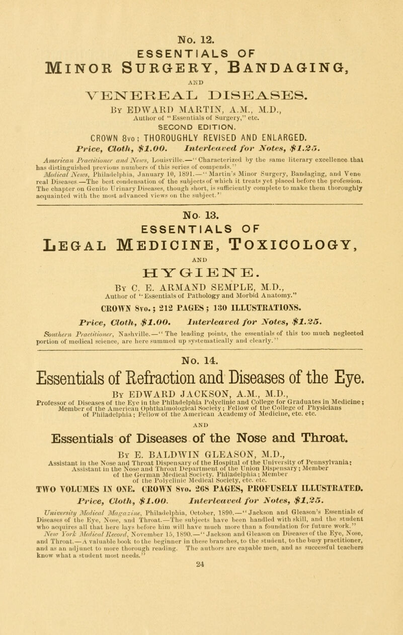 ESSENTIALS OF Minor Surgery, Bandaging, AKD VEISTEREA-L DISEASES. By EDWARD MARTIN, A.M., M.D., Author of Essentials of Surgery, etc. SECOND EDITION. CROWN 8vo; THOROUGHLY REVISED AND ENLARGED. Price, Clothf $1.00. Interleaved for Notes, $1.2J. American Pmctitiotier a7idNews, Louisville.—Characterized by the same literary excellence that has distinguished previous numbers of this series of compends. Meflical News, Philadelphia, January 10, 1891. — Martin's Minor Surgery, Bandaging, and Vene real Diseases.—The best condensation of the subjects of which it treats yet placed before the profession. The chapter on Genito Urinary Diseases, though short, is sufficiently complete to make them thoroughly acquainted with the most advanced views on the subject. No. 13. ESSENTIALS OF Legal Medicine, Toxicology, AND HYaiENE. By C. E. ARMAND SEMPLE, M.D., Author of '-Essentials of Pathology and Morbid Anatomy. CROWN 8yo. ; 212 PAGES ; 130 ILLUSTRATIONS. Price, Cloth, $1.00. Interleaved for Notes, $1.25. Southern Practitioner, Nashville.—The leading points, the essentials of this too much neglected portion of medical science, are here summed up systematically and clearly. No. 14. Essentials of Refraction and Diseases of the Eye. By EDWARD JACKSON, A.M., M.D., Professor of Diseases of the Eye in the Philadelphia Polyclinic and College for Graduates in Medicine; Member of the American Ophtlialmological Society; Fellow of the College of Physicians of Philadelphia; Fellow of the American Academy of Medicine, etc. etc. AND Essentials of Diseases of the Nose and Throat. By E. BALDWIN GLEASON, M.D., Assistant in the Nose and Throat DisptMisary of the Hospital of the University of Pennsylvania; Assistant in the Nose and Threat Department of the Union Dispensary; Member of the German iMcdical ^^ociety. Philadelphia; Member of the Polveliiiic jMcdical Society, etc. etc. TWO VOLUMES IN ONE. CROWN 8vo. 268 PA(iES, PROFUSELY ILLUSTRATED. Price, Cloth, $1.00. Interleaved for Notes, $1,25. University Medical Magazine, Philadelphia, October, 1890.— Jackson and Gleason's Essentials of Diseases of the Eye, Nose, and Throat.—The subjects have been handled with skill, and the student who acquires all that here lays before him will have much more than a foundation for future work. Neio York Medical Record, November 15,1890.— Jackson and Gleason on Diseasesof the Eye, Nose, and Throat.—A valuable book to the beginner in these branches, to the student, to the busy practitioner, and as an adjunct to more thorough reailing. The authors are capable men, and as successful teachers know what a student most needs.