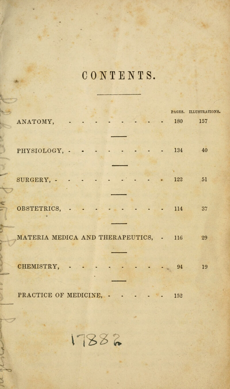 CONTENTS. A. PAGES. ILLUSTRATIONS. ANATOMY, 180 157 PHYSIOLOGY, 134 40 SURGERY, • ... 122 51 ■\::^ OBSTETRICS, 114 37 MATERIA MEDICA AND THERAPEUTICS, - 116 29 ^^ CHEMISTRY, .94 19 PRACTICE OF MEDICINE, - . . . . 152 -'07 r ^