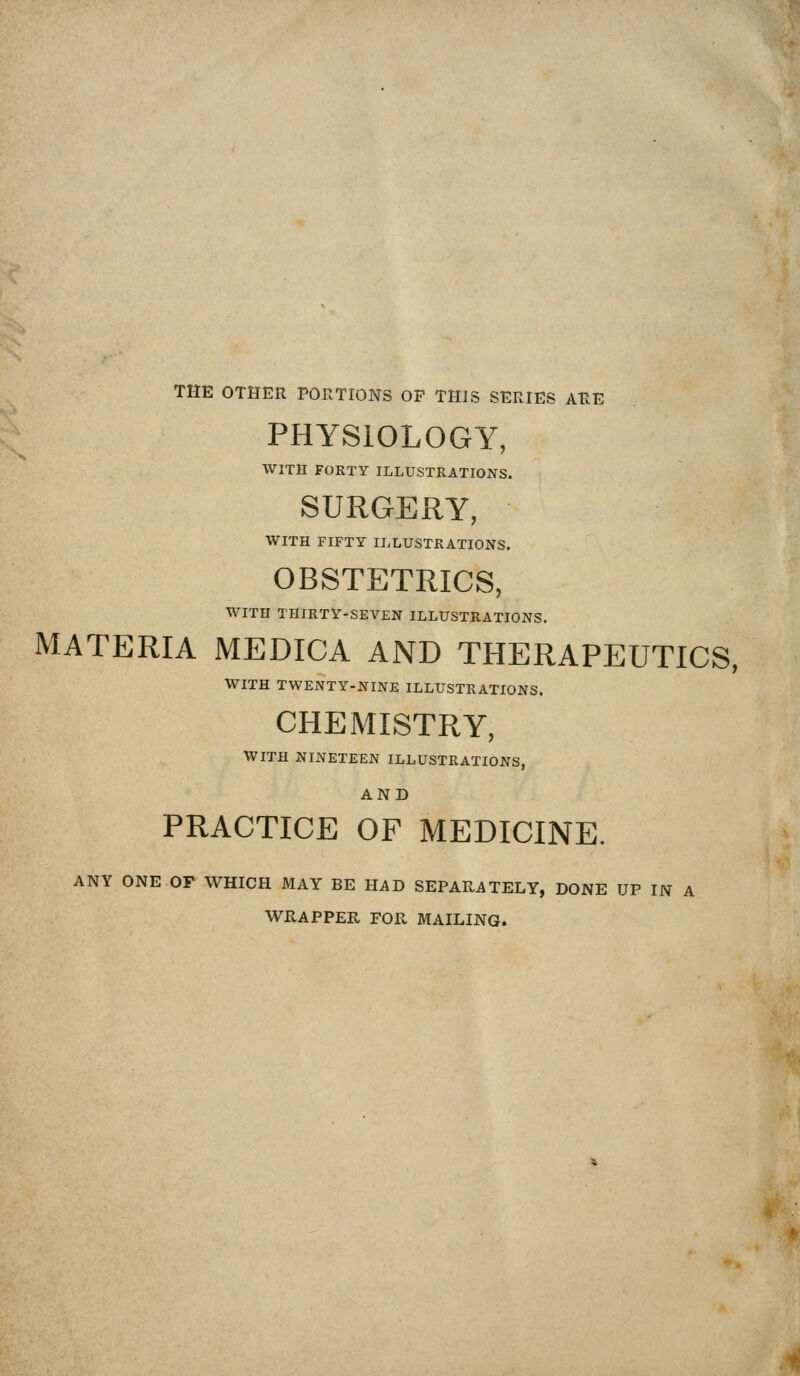THE OTHER PORTIONS OP THIS SERIES ARE PHYSIOLOGY, WITH FORTY ILLUSTRATIONS. SURGERY, WITH FIFTY ILLUSTRATIONS. OBSTETRICS, WITH THIRTY-SEVEN ILLUSTRATIONS. MATERIA MEDICA AND THERAPEUTICS, WITH TWENTY-NINE ILLUSTRATIONS. CHEMISTRY, WITH NINETEEN ILLUSTRATIONS, AND PRACTICE OF MEDICINE. ANY ONE OF WHICH MAY BE HAD SEPARATELY, DONE UP IN A WRAPPER FOR MAILING.
