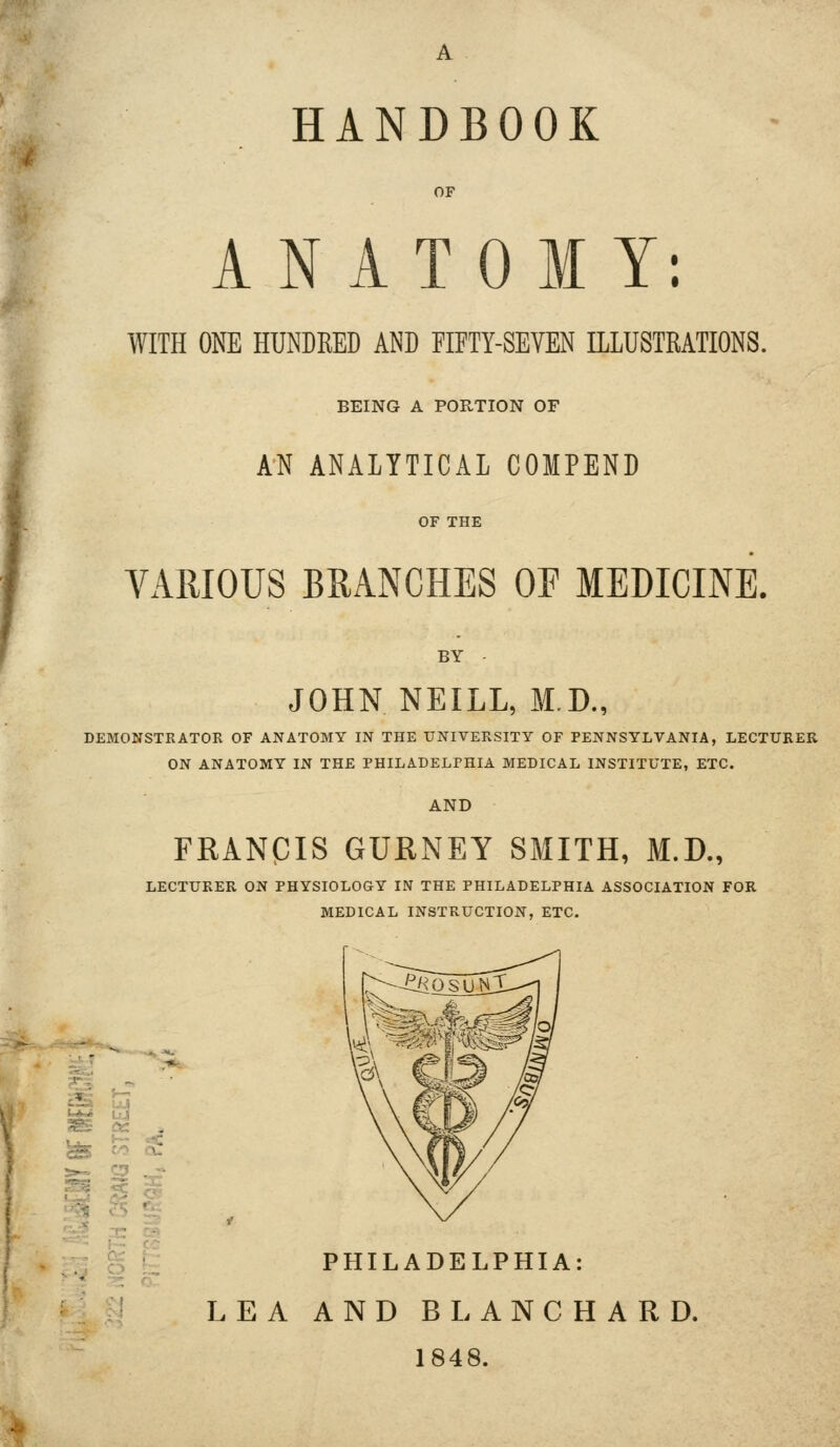 ANATOMY: WITH ONE HUNDRED AND FIFTY-SEVEN ILLUSTRATIONS. BEING A PORTION OF AN ANALYTICAL COMPEND VARIOUS BRANCHES OF MEDICINE. BY JOHN NEILL, M.D., DEMONSTRATOR OF ANATOMY IN THE UNIVERSITY OF PENNSYLVANIA, LECTURER ON ANATOMY IN THE PHILADELPHIA MEDICAL INSTITUTE, ETC. AND FRANCIS GURNEY SMITH, M.D., LECTURER ON PHYSIOLOGY IN THE PHILADELPHIA ASSOCIATION FOR MEDICAL INSTRUCTION, ETC. '^ PHILADELPHIA: LEA AND BLANCHARD. 1848.