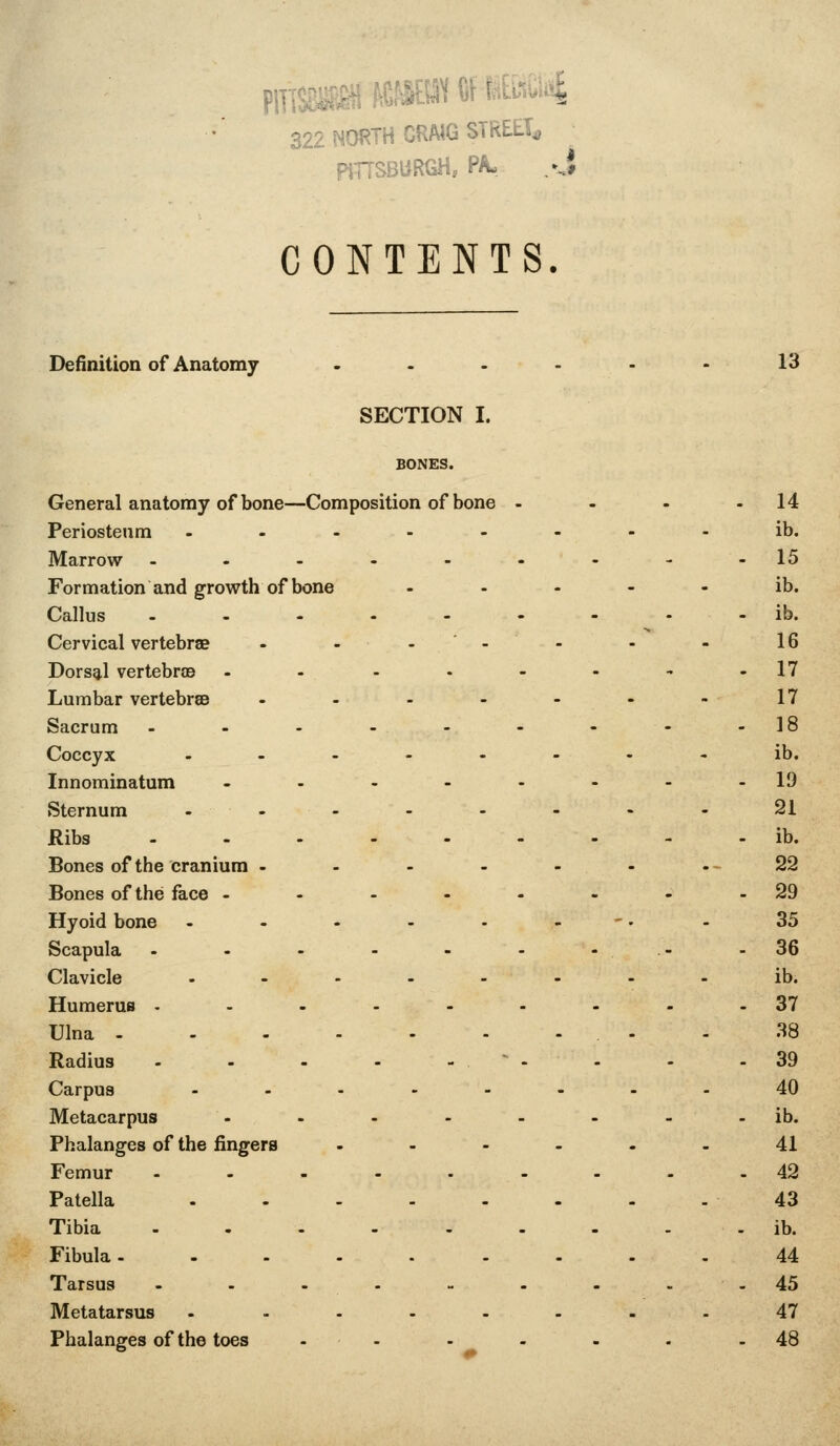 pmSWSi!«?»((if iEwsi^ 322 NORTH CRAIG STREET^ ptTTSBURGH, PA, -J CONTENTS. Definition of Anatomy ... . 13 SECTION I. BONES. General anatomy of bone—Composition of bone - . 14 Periosteum - . . - - ib. Marrow ...... - 15 Formation and growth of bone ib. Callus . ib. Cervical vertebrae - - - - . ^ . 16 Dorsal vertebro3 ..... . 17 Lumbar vertebrse .... 17 Sacrum ...... - 18 Coccyx ..... ib. Innominatum ..... . 19 Sternum . . . . . 21 Ribs . ib. Bones of the cranium . - - - 22 Bones of the face . - - - - . 29 Hyoid bone .... - . 35 Scapula ...... - 36 Clavicle ..... ib. Humerus -.-..- . 37 Ulna 38 Radius - - . - - ' - - 39 Carpus ..... - 40 Metacarpus ..... . ib. Phalanges of the fingers ... 41 Femur ..--.. - 42 Patella ..... 43 Tibia ...... . ib. Fibula. ..... 44 Tarsus ...... - 45 Metatarsus ..... 47 Phalanges of the toes .... - 48