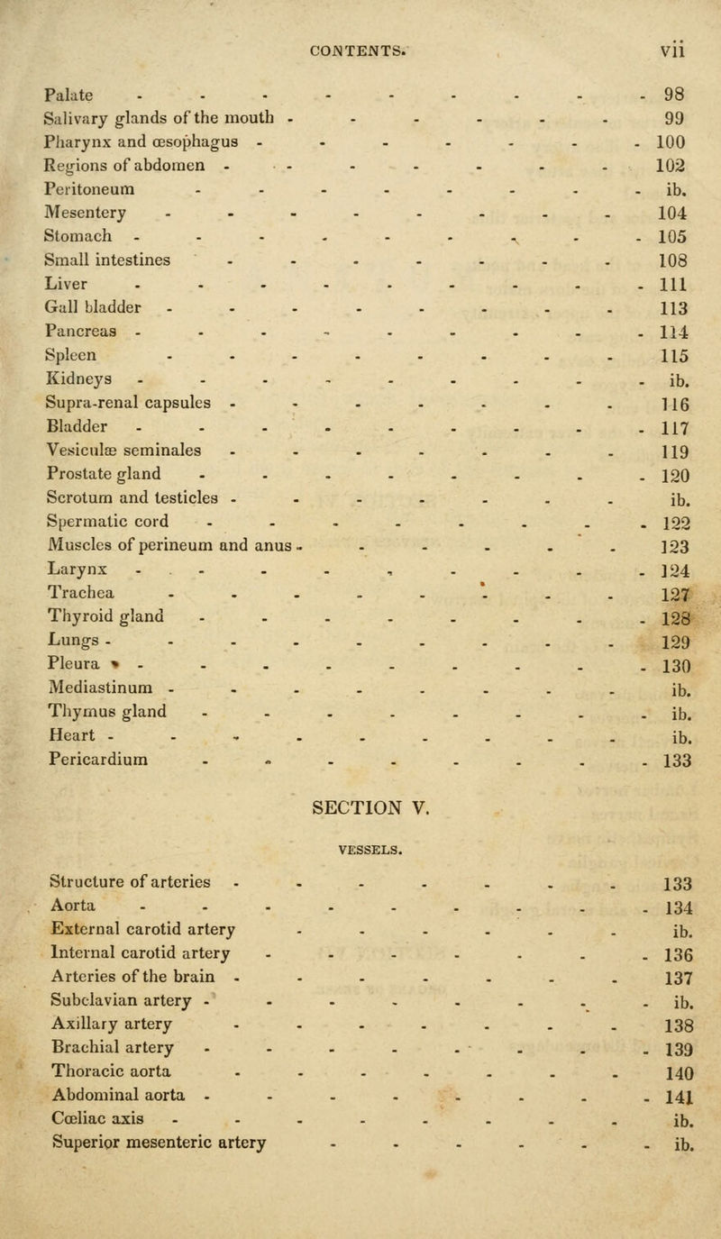 Palate Salivfiry glands of the mouth - Pharynx and a3sophagus - Regions of abdomen - Peritoneum Mesentery . . - Stomach Small intestines Liver Gall bladder - Pancreas . - - Spleen Kidneys Supra-renal capsules - Bladder - . - Vesiculas seminales Prostate gland Scrotum and testicles - Spermatic cord Muscles of perineum and anus . Larynx - .- Trachea - . . Thyroid gland Lungs. . . . Pleura » - Mediastinum . . . Thymus gland Heart - . , . Pericardium 98 99 100 102 ib. 104 105 108 111 113 114 115 ib. 116 117 119 120 ib. 122 123 124 127 128 129 130 ib. ib. ib. 133 SECTION V. VESSELS. Structure of arteries - - - - - 133 Aorta - - 134 External carotid artery - ib. Internal carotid artery . - 136 Arteries of the brain - - 137 Subclavian artery - - - ib. Axillary artery - 138 Brachial artery . - 139 Thoracic aorta - 140 Abdominal aorta - .... - 14X Cceliac axis - - - . ib. Superior mesenteric artery . - ib.