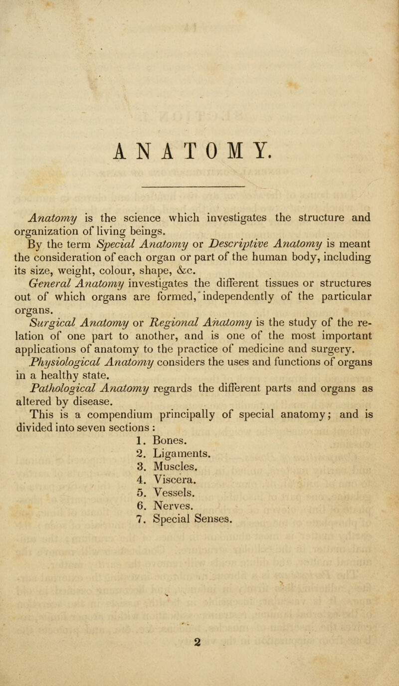 ANATOMY. Anatomy is the science which investigates the structure and organization of living beings. By the term Special Anatomy or Descriptive Anatomy is meant the consideration of each organ or part of the human body, including its size, weight, colour, shape, &c. General Ajiatomy investigates the different tissues or structures out of which organs are formed,'independently of the particular organs. Surgical Anatomy or Regional Anatomy is the study of the re- lation of one part to another, and is one of the most important applications of anatomy to the practice of medicine and surgery. Physiological Anatomy considers the uses and functions of organs in a healthy state. Pathological Anatomy regards the different parts and organs as altered by disease. This is a compendium principally of special anatomy; and is divided into seven sections : 1. Bones. 2. Ligaments. 3. Muscles. 4. Viscera. 5. Vessels. 6. Nerves. 7. Special Senses.