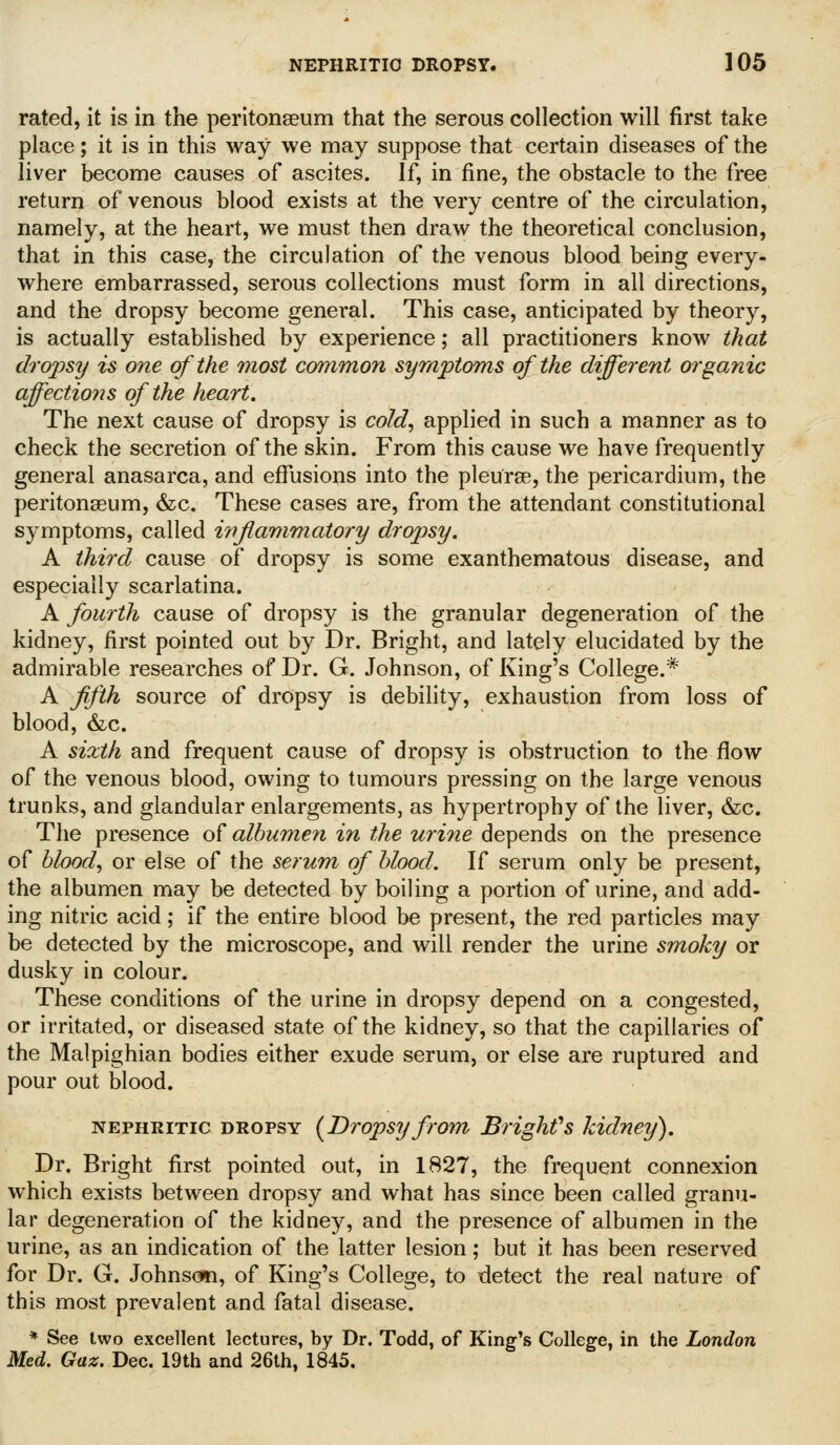 rated, it is in the peritonaeum that the serous collection will first take place; it is in this way we may suppose that certain diseases of the liver become causes of ascites. If, in fine, the obstacle to the free return of venous blood exists at the very centre of the circulation, namely, at the heart, we must then draw the theoretical conclusion, that in this case, the circulation of the venous blood being every- where embarrassed, serous collections must form in all directions, and the dropsy become genei*al. This case, anticipated by theory, is actually established by experience; all practitioners know that dropsy is one of the 7nost common symptoms of the different organic affections of the heart. The next cause of dropsy is cold^ applied in such a manner as to check the secretion of the skin. From this cause we have frequently general anasarca, and effusions into the pleurse, the pericardium, the peritonaeum, &c. These cases are, from the attendant constitutional symptoms, called inflammatory dropsy. A third cause of dropsy is some exanthematous disease, and especially scarlatina. A fourth cause of dropsy is the granular degeneration of the kidney, first pointed out by Dr. Bright, and lately elucidated by the admirable researches of Dr. G. Johnson, of King's College.* A fifth source of dropsy is debility, exhaustion from loss of blood, &c. A sixth and frequent cause of dropsy is obstruction to the flow of the venous blood, owing to tumours pressing on the large venous trunks, and glandular enlargements, as hypertrophy of the liver, &c. The presence of albumen in the urijie depends on the presence of blood, or else of the serum of blood. If serum only be present, the albumen may be detected by boiling a portion of urine, and add- ing nitric acid; if the entire blood be present, the red particles may be detected by the microscope, and will render the urine smoky or dusky in colour. These conditions of the urine in dropsy depend on a congested, or irritated, or diseased state of the kidney, so that the capillaries of the Malpighian bodies either exude serum, or else are ruptured and pour out blood. NEPHRITIC DROPSY [Dropsy from Brighfs kidney). Dr. Bright first pointed out, in 1827, the frequent connexion which exists between dropsy and what has since been called granu- lar degeneration of the kidney, and the presence of albumen in the urine, as an indication of the latter lesion; but it has been reserved for Dr. G. Johnscm, of King's College, to detect the real nature of this most prevalent and fatal disease. * See two excellent lectures, by Dr. Todd, of King's College, in the London Med. Gaz. Dec. 19th and 26th, 1845.