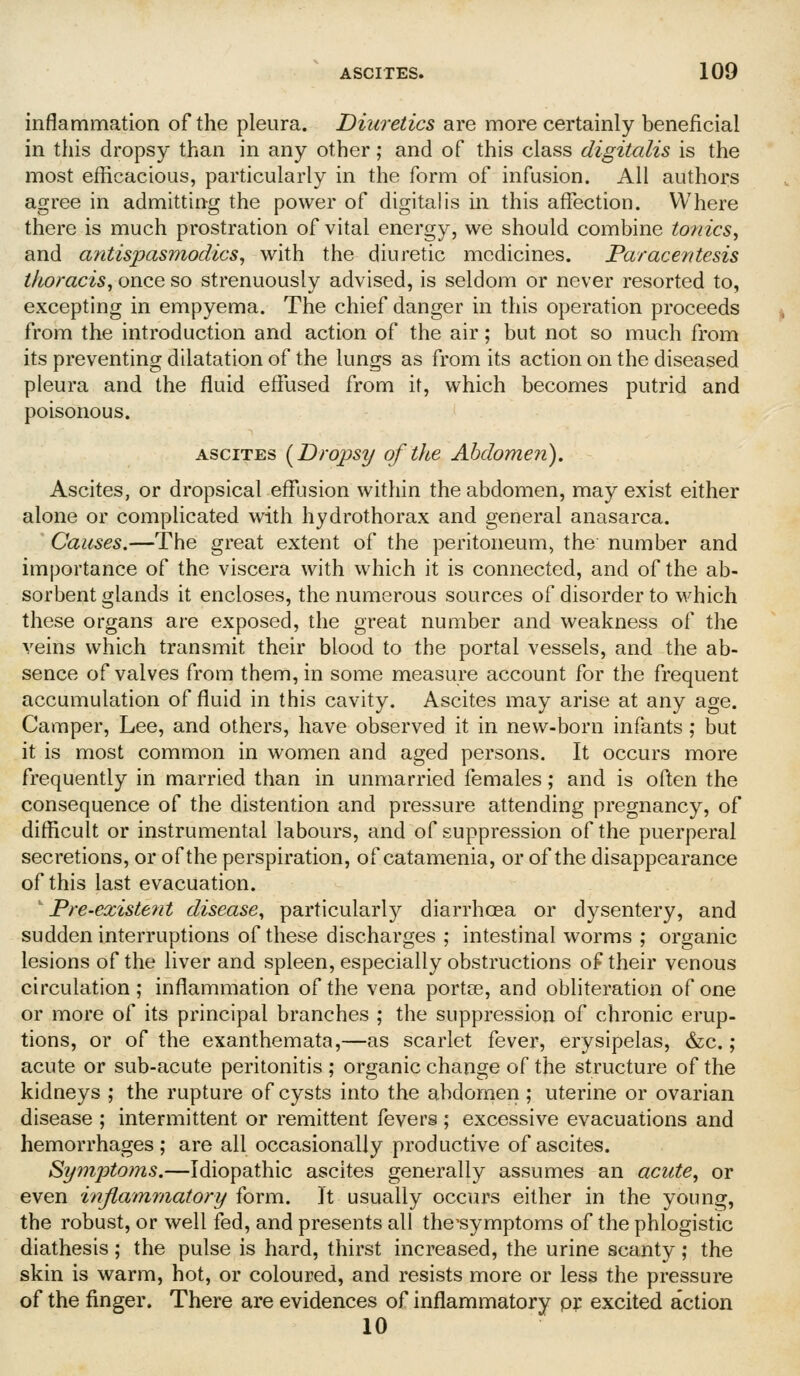 inflammation of the pleura. Diuretics are more certainly beneficial in this dropsy than in any other; and of this class digitalis is the most efficacious, particularly in the form of infusion. All authors agree in admitting the power of digitalis in this affection. Where there is much prostration of vital energy, we should combine tonics., and antispasmodics^ with the diuretic medicines. Paracentesis thoracis^ once so strenuously advised, is seldom or never resorted to, excepting in empyema. The chief danger in this operation proceeds from the introduction and action of the air; but not so much from its preventing dilatation of the lungs as from its action on the diseased pleura and the fluid effused from it, which becomes putrid and poisonous. ASCITES (^Drops^j of the Abdomen). Ascites, or dropsical effusion within the abdomen, may exist either alone or complicated with hydrothorax and general anasarca. Causes.—The great extent of the peritoneum, the number and importance of the viscera with which it is connected, and of the ab- sorbent glands it encloses, the numerous sources of disorder to which these organs are exposed, the great number and weakness of the veins which transmit their blood to the portal vessels, and the ab- sence of valves from them, in some measure account for the frequent accumulation of fluid in this cavity. Ascites may arise at any age. Camper, Lee, and others, have observed it in new-born infants; but it is most common in women and aged persons. It occurs more frequently in married than in unmarried females; and is often the consequence of the distention and pressure attending pregnancy, of difficult or instrumental labours, and of suppression of the puerperal secretions, or of the perspiration, of catamenia, or of the disappearance of this last evacuation. Pre-existe?it disease, particular!}^ diarrhoea or dysentery, and sudden interruptions of these discharges ; intestinal worms ; organic lesions of the liver and spleen, especially obstructions of their venous circulation; inflammation of the vena portse, and obliteration of one or more of its principal branches ; the suppression of chronic erup- tions, or of the exanthemata,—as scarlet fever, erysipelas, &c.; acute or sub-acute peritonitis ; organic change of the structure of the kidneys ; the rupture of cysts into the abdomen ; uterine or ovarian disease ; intermittent or remittent fevers ; excessive evacuations and hemorrhages; are all occasionally productive of ascites. Symptoms.—Idiopathic ascites generally assumes an acute, or even inflamrnatorij form. ]t usually occurs either in the young, the robust, or well fed, and presents all the-symptoms of the phlogistic diathesis; the pulse is hard, thirst increased, the urine scanty; the skin is warm, hot, or coloured, and resists more or less the pressure of the finger. There are evidences of inflammatory pp excited action 10