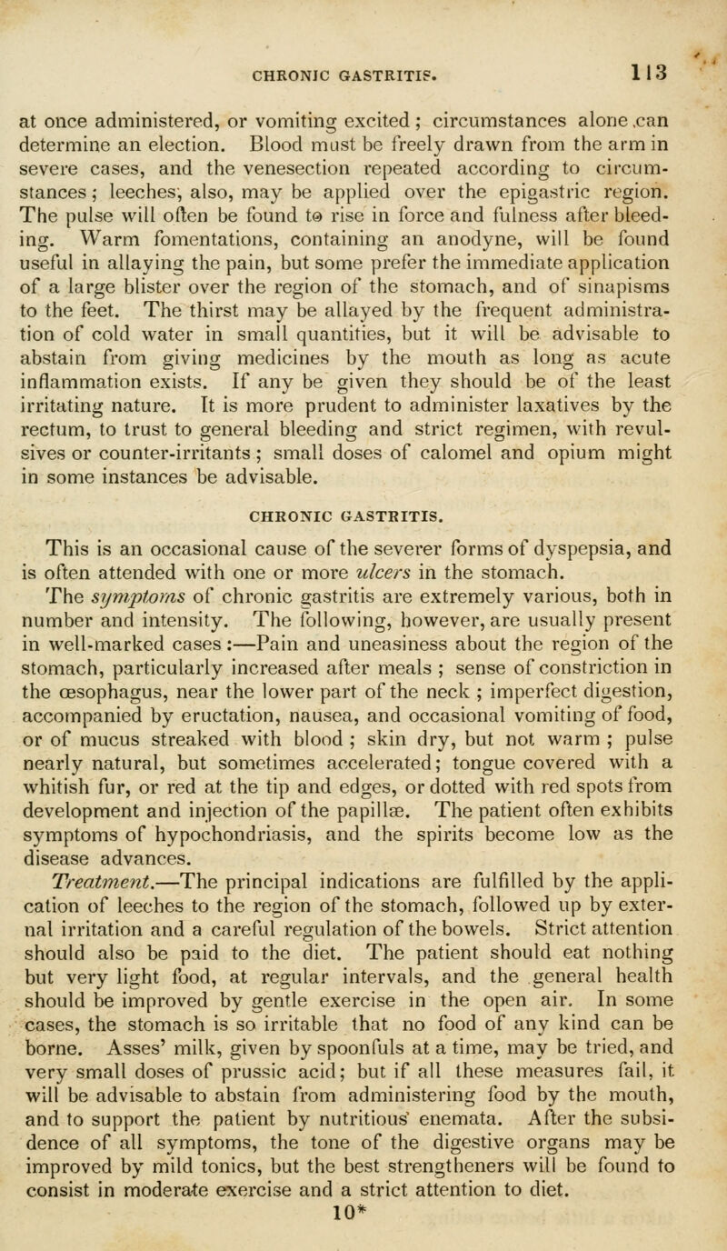 at once administered, or vomiting excited ; circumstances alone .can determine an election. Blood must be freely drawn from the arm in severe cases, and the venesection repeated according to circum- stances ; leeches, also, may be applied over the epigastric region. The pulse will often be found to rise in force and fulness after bleed- ing. Warm fomentations, containing an anodyne, will be found useful in allaying the pain, but some prefer the immediate application of a large blister over the region of the stomach, and of sinapisms to the feet. The thirst may be allayed by the frequent administra- tion of cold water in small quantities, but it will be advisable to abstain from giving medicines by the mouth as long as acute inflammation exists. If any be given they should be of the least irritating nature. It is more prudent to administer laxatives by the rectum, to trust to general bleeding and strict regimen, with revul- sives or counter-irritants; small doses of calomel and opium might in some instances be advisable. CHRONIC GASTRITIS. This is an occasional cause of the severer forms of dyspepsia, and is often attended with one or more ulcers in the stomach. The symptoms of chronic gastritis are extremely various, both in number and intensity. The following, however, are usually present in well-marked cases:—Pain and uneasiness about the region of the stomach, particularly increased after meals ; sense of constriction in the oesophagus, near the lower part of the neck ; imperfect digestion, accompanied by eructation, nausea, and occasional vomiting of food, or of mucus streaked with blood ; skin dry, but not warm ; pulse nearly natural, but sometimes accelerated; tongue covered with a whitish fur, or red at the tip and edges, or dotted with red spots from development and injection of the papillae. The patient often exhibits symptoms of hypochondriasis, and the spirits become low as the disease advances. Treatment.—The principal indications are fulfilled by the appli- cation of leeches to the region of the stomach, followed up by exter- nal irritation and a careful regulation of the bowels. Strict attention should also be paid to the diet. The patient should eat nothing but very light food, at regular intervals, and the general health should be improved by gentle exercise in the open air. In some cases, the stomach is so irritable that no food of any kind can be borne. Asses' milk, given by spoonfuls at a time, may be tried, and very small doses of prussic acid; but if all these measures fail, it will be advisable to abstain from administering food by the mouth, and to support the patient by nutritious' enemata. After the subsi- dence of all symptoms, the tone of the digestive organs may be improved by mild tonics, but the best strengtheners will be found to consist in moderate exercise and a strict attention to diet. 10*