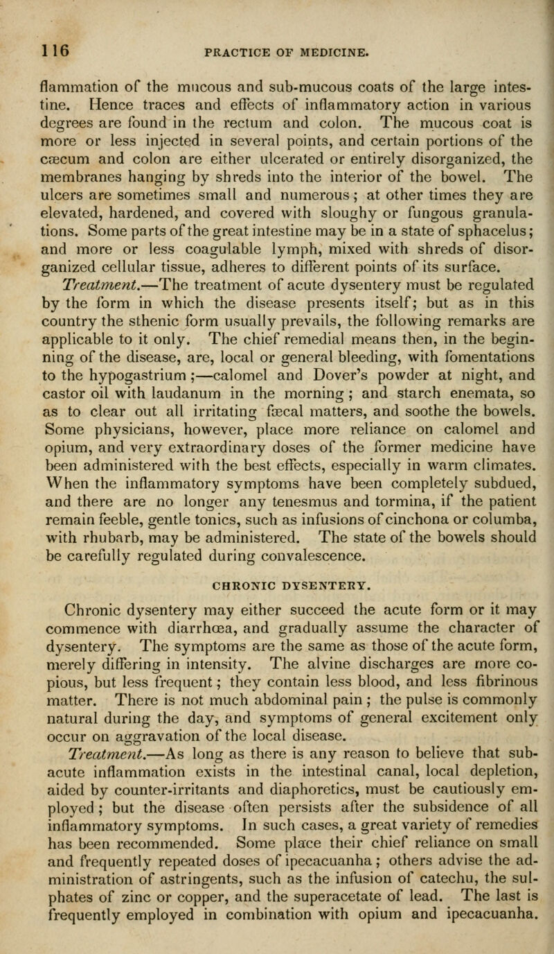 flammation of the mucous and sub-mucous coats of the large intes- tine. Hence traces and effects of inflammatory action in various degrees are found in the rectum and colon. The mucous coat is more or less injected in several points, and certain portions of the cjECum and colon are either ulcerated or entirely disorganized, the membranes hanging by shreds into the interior of the bowel. The ulcers are sometimes small and numerous; at other times they are elevated, hardened, and covered with sloughy or fungous granula- tions. Some parts of the great intestine may be in a state of sphacelus; and more or less coagulable lymph, mixed with shreds of disor- ganized cellular tissue, adheres to different points of its surface. Treatment.—The treatment of acute dysentery must be regulated by the form in which the disease presents itself; but as in this country the sthenic form usually prevails, the following remarks are applicable to it only. The chief remedial means then, in the begin- ning of the disease, are, local or general bleeding, with fomentations to the hypogastrium ;—calomel and Dover's powder at night, and castor oil with laudanum in the morning ; and starch enemata, so as to clear out all irritating foecal matters, and soothe the bowels. Some physicians, however, place more reliance on calomel and opium, and very extraordinary doses of the former medicine have been administered with the best effects, especially in warm climates. When the inflammatory symptoms have been completely subdued, and there are no longer any tenesmus and tormina, if the patient remain feeble, gentle tonics, such as infusions of cinchona or columba, with rhubarb, may be administered. The state of the bowels should be carefully regulated during convalescence. CHRONIC DYSENTERY. Chronic dysentery may either succeed the acute form or it may commence with diarrhoea, and gradually assume the character of dysentery. The symptoms are the same as those of the acute form, merely differing in intensity. The alvine discharges are more co- pious, but less frequent; they contain less blood, and less fibrinous matter. There is not much abdominal pain ; the pulse is commonly natural during the day, and symptoms of general excitement only occur on aggravation of the local disease. Treatment.—As long as there is any reason to believe that sub- acute inflammation exists in the intestinal canal, local depletion, aided by counter-irritants and diaphoretics, must be cautiously em- ployed ; but the disease often persists after the subsidence of all inflammatory symptoms. In such cases, a great variety of remedies has been recommended. Some place their chief reliance on small and frequently repeated doses of ipecacuanha; others advise the ad- ministration of astringents, such as the infusion of catechu, the sul- phates of zinc or copper, and the superacetate of lead. The last is frequently employed in combination with opium and ipecacuanha.