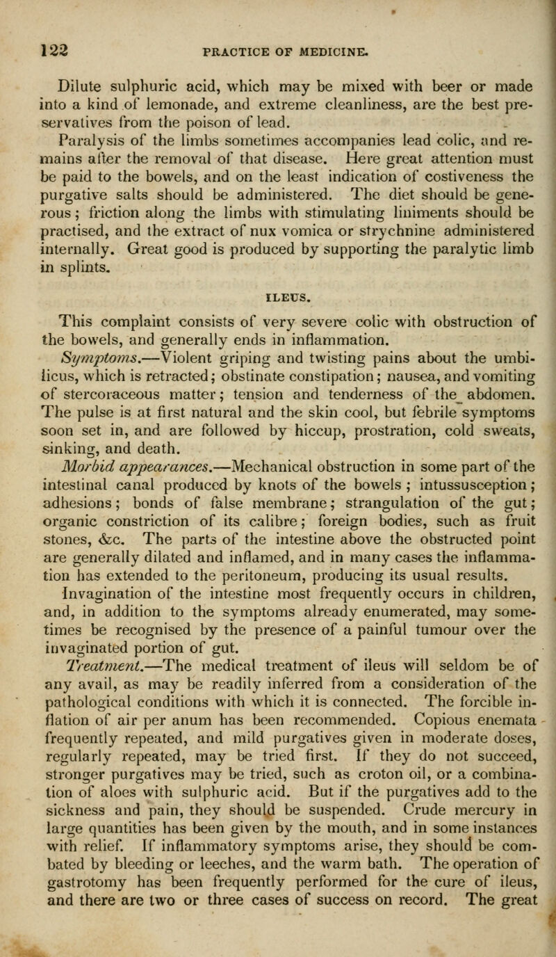 Dilute sulphuric acid, which may be mixed with beer or made into a kind of lemonade, and extreme cleanliness, are the best pre- servatives from the poison of lead. Paralysis of the limbs sometimes accompanies lead colic, and re- mains after the removal of that disease. Here great attention must be paid to the bowels, and on the least indication of costiveness the purgative salts should be administered. The diet should be gene- rous ; friction along the limbs with stimulating liniments should be practised, and the extract of nux vomica or strychnine administered internally. Great good is produced by supporting the paralytic limb in splints, ILEUS. This complaint consists of very severe colic with obstruction of the bowels, and generally ends in inflammation. Symptojns.—Violent griping and twisting pains about the umbi- licus, which is retracted; obstinate constipation; nausea, and vomiting of stercoraceous matter; tension and tenderness of lhe_ abdomen. The pulse is at first natural and the skin cool, but febrile symptoms soon set in, and are followed by hiccup, prostration, cold sweats, sinking, and death. Morbid appearances,—Mechanical obstruction in some part of the intestinal canal produced by knots of the bowels; intussusception; adhesions; bonds of false membrane; strangulation of the gut; organic constriction of its calibre; foreign bodies, such as fruit stones, &c. The parts of the intestine above the obstructed point are generally dilated and inflamed, and in many cases the inflamma- tion has extended to the peritoneum, producing its usual results. ■Invagination of the intestine most frequently occurs in children, and, in addition to the symptoms already enumerated, may some- times be recognised by the presence of a painful tumour over the invaginated portion of gut. Treatment.—The medical treatment of ileus will seldom be of any avail, as may be readily inferred from a consideration of the pathological conditions with which it is connected. The forcible in- flation of air per anum has been recommended. Copious enemata frequently repeated, and mild purgatives given in moderate doses, regularly repeated, may be tried first. If they do not succeed, stronger purgatives may be tried, such as croton oil, or a combina- tion of aloes with sulphuric acid. But if the purgatives add to the sickness and pain, they should be suspended. Crude mercury in large quantities has been given by the mouth, and in some instances with relief. If inflammatory symptoms arise, they should be com- bated by bleeding or leeches, and the warm bath. The operation of gastrotomy has been frequently performed for the cure of ileus, and there are two or three cases of success on record. The great