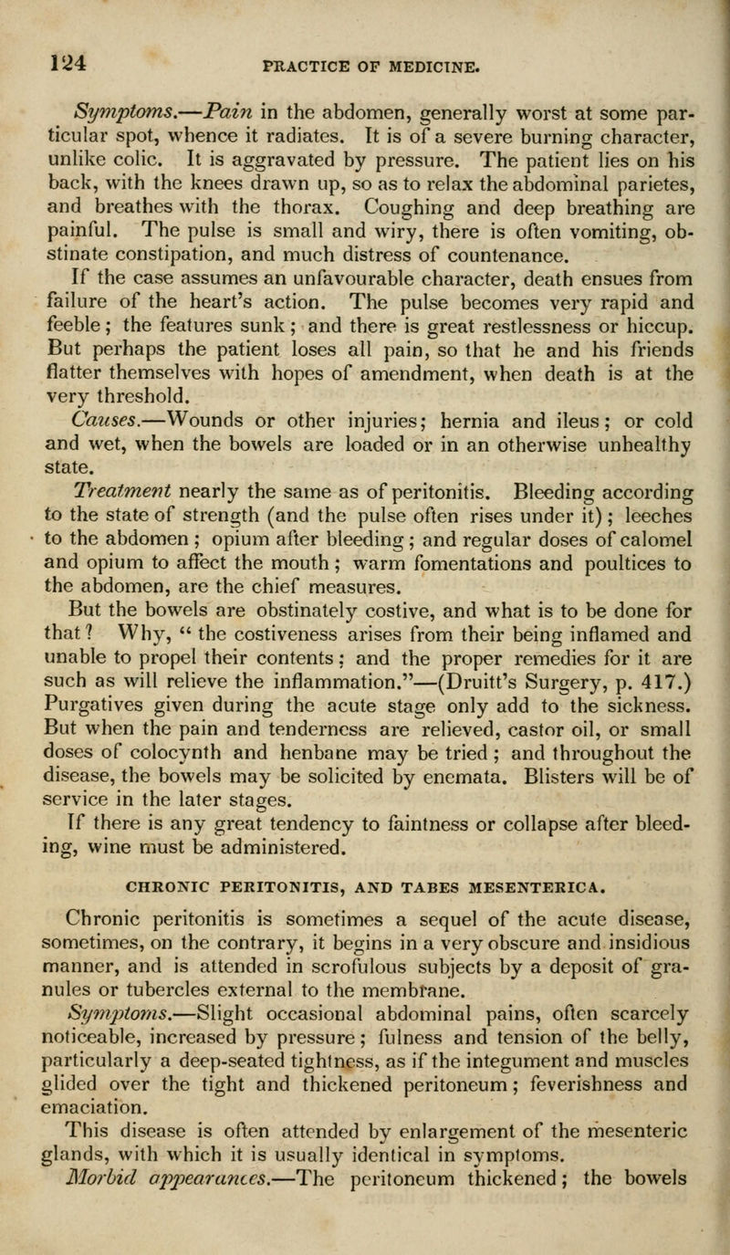 Symptoms,—Fain in the abdomen, generally worst at some par- ticular spot, whence it radiates. It is of a severe burning character, unlike colic. It is aggravated by pressure. The patient lies on his back, with the knees drawn up, so as to relax the abdominal parietes, and breathes with the thorax. Coughing and deep breathing are painful. The pulse is small and wiry, there is often vomiting, ob- stinate constipation, and much distress of countenance. If the case assumes an unfavourable character, death ensues from failure of the heart's action. The pulse becomes very rapid and feeble; the features sunk; and there is great restlessness or hiccup. But perhaps the patient loses all pain, so that he and his friends flatter themselves with hopes of amendment, when death is at the very threshold. Causes.—Wounds or other injuries; hernia and ileus; or cold and wet, when the bowels are loaded or in an otherwise unhealthy state. Treatment nearly the same as of peritonitis. Bleeding according to the state of strength (and the pulse often rises under it); leeches to the abdomen ; opium after bleeding; and regular doses of calomel and opium to affect the mouth; warm fomentations and poultices to the abdomen, are the chief measures. But the bowels are obstinately costive, and what is to be done for that? Why,  the costiveness arises from their being inflamed and unable to propel their contents; and the proper remedies for it are such as will relieve the inflammation.—(Druitt's Surgery, p. 417.) Purgatives given during the acute stage only add to the sickness. But when the pain and tenderness are relieved, castor oil, or small doses of colocynth and henbane may be tried ; and throughout the disease, the bowels may be solicited by enemata. Blisters will be of service in the later stages. If there is any great tendency to faintness or collapse after bleed- ing, wine must be administered. CHRONIC PERITONITIS, AND TABES MESENTERICA. Chronic peritonitis is sometimes a sequel of the acute disease, sometimes, on the contrary, it begins in a very obscure and insidious manner, and is attended in scrofulous subjects by a deposit of gra- nules or tubercles external to the membrane. 8ymj)toms.—Slight occasional abdominal pains, often scarcely noticeable, increased by pressure; fulness and tension of the belly, particularly a deep-seated tightness, as if the integument and muscles glided over the tight and thickened peritoneum; feverishness and emaciation. This disease is often attended by enlargement of the mesenteric glands, with which it is usually identical in symptoms. Morbid o2)2^eara7iccs.—The peritoneum thickened; the bowels