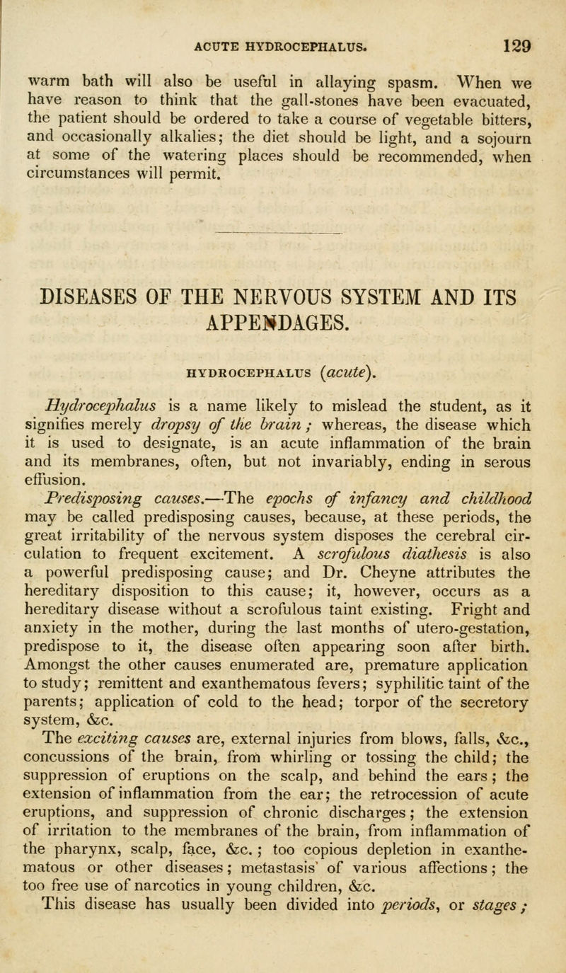 warm bath will also be useful in allaying spasm. When we have reason to think that the gall-stones have been evacuated, the patient should be ordered to take a course of vegetable bitters, and occasionally alkalies; the diet should be light, and a sojourn at some of the watering places should be recommended, when circumstances will permit. DISEASES OF THE NERVOUS SYSTEM AND ITS APPEMDAGES. HYDROCEPHALUS {CiCUte). Hydrocephalus is a name likely to mislead the student, as it signifies merely dropsy of the brain ; whereas, the disease which it is used to designate, is an acute inflammation of the brain and its membranes, often, but not invariably, ending in serous effusion. Predisposing causes.—The epochs of infancy and childhood may be called predisposing causes, because, at these periods, the great irritability of the nervous system disposes the cerebral cir- culation to frequent excitement. A scrofulous diathesis is also a powerful predisposing cause; and Dr. Cheyne attributes the hereditary disposition to this cause; it, however, occurs as a hereditary disease without a scrofulous taint existing. Fright and anxiety in the mother, during the last months of utero-gestation, predispose to it, the disease often appearing soon after birth. Amongst the other causes enumerated are, premature application to study; remittent and exanthematous fevers; syphilitic taint of the parents; application of cold to the head; torpor of the secretory system, &c. The exciting causes are, external injuries from blows, falls, &c., concussions of the brain, from whirling or tossing the child; the suppression of eruptions on the scalp, and behind the ears ; the extension of inflammation from the ear; the retrocession of acute eruptions, and suppression of chronic discharges; the extension of irritation to the membranes of the brain, from inflammation of the pharynx, scalp, face, &c. ; too copious depletion in exanthe- matous or other diseases; metastasis' of various affections; the too free use of narcotics in young children, &c. This disease has usually been divided into periods^ or stages;