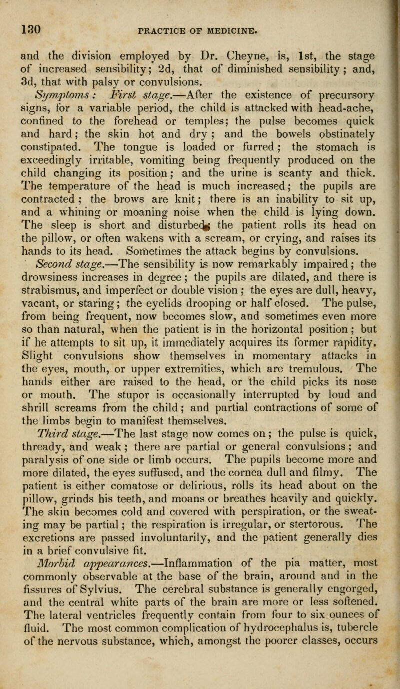 and the division employed by Dr. Cheyne, is, 1st, the stage of increased sensibility; 2d, that of diminished sensibility; and, 3d, that with palsy or convulsions. Symptoms: First stage.—After the existence of precursory signs, tor a variable period, the child is attacked with head-ache, confined to the forehead or temples; the pulse becomes quick and hard; the skin hot and dry; and the bowels obstinately constipated. The tongue is loaded or furred; the stomach is exceedingly irritable, vomiting being frequently produced on the child changing its position; and the urine is scanty and thick. The temperature of the head is much increased; the pupils are contracted ; the brows are knit; there is an inability to sit up, and a whining or moaning noise when the child is lying down. The sleep is short and disturbe(^ the patient rolls its head on the pillow, or often wakens with a scream, or crying, and raises its hands to its head. Sometimes the attack begins by convulsions. Second stage.—The sensibility is now remarkably impaired ; the drowsiness increases in degree; the pupils are dilated, and there is strabismus, and imperfect or double vision ; the eyes are dull, heavy, vacant, or staring; the eyelids drooping or half closed. The pulse, from being frequent, now becomes slow, and sometimes even more so than natural, when the patient is in the horizontal position; but if he attempts to sit up, it immediately acquires its former rapidity. Slight convulsions show themselves in momentary attacks in the eyes, mouth, or upper extremities, which are tremulous. The hands either are raised to the head, or the child picks its nose or mouth. The stupor is occasionally interrupted by loud and shrill screams from the child; and partial contractions of some of the limbs begin to manifest themselves. Third stage.—The last stage now comes on ; the pulse is quick, thready, and weak; there are partial or general convulsions; and paralysis of one side or limb occurs. The pupils become more and more dilated, the eyes suffused, and the cornea dull and filmy. The patient is either comatose or delirious, rolls its head about on the pillow, grinds his teeth, and moans or breathes heavily and quickly. The skin becomes cold and covered with perspiration, or the sweat- ing may be partial; the respiration is irregular, or stertorous. The excretions are passed involuntarily, and the patient generally dies in a brief convulsive fit. Morbid appearances.—Inflammation of the pia matter, most commonly observable at the base of the brain, around and in the fissures of Sylvius. The cerebral substance is generally engorged, and the central white parts of the brain are more or less softened. The lateral ventricles frequently contain from four to six ounces of fluid. The most common complication of hydrocephalus is, tubercle of the nervous substance, which, amongst the poorer classes, occurs