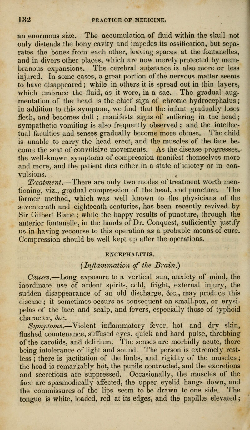 an enormous size. The accumulation of fluid within the skull not only distends the bony cavity and impedes its ossification, but sepa- rates the bones from each other, leaving spaces at the fontanelles, and in divers other places, which are now merely protected by mem- branous expansions. The cerebral substance is also more or less injured. In some cases, a great portion of the nervous matter seems to have disappeared; while in others it is spread out in thin layers, which embrace the fluid, as it were, in a sac. The gradual aug- mentation of the head is the chief sign of chronic hydrocephalus ; in addition to this symptom, we find that the infant gradually loses flesh, and becomes dull; manifests signs of suffering in the head; sympathetic vomiting is also frequently observed ; and the intellec- tual faculties and senses gradually become more obtuse. The child is unable to carry the head erect, and the muscles of the face be- come the seat of convulsive movements. As the disease progresses, the well-known symptoms of compression manifest themselves more and more, and the patient dies either in a state of idiotcy or in con- vulsions. Treatment.—There are only two modes of treatment worth men- tioning, viz., gradual compression of the head, and puncture. The former method, which was well known to the physicians of the seventeenth and eighteenth centuries, has been recently revived by Sir Gilbert Blane; while the happy results of puncture, through the anterior fontanelle, in the hands of Dr. Conquest, sufficiently justify us in having recourse to this operation as a probable means of cure. Compression should be well kept up after the operations. ENCEPHALITIS. {Inflammation of the Brain.) Causes.—Long exposure to a vertical sun, anxiety of mind, the inordinate use of ardent spirits, cold, fright, external injury, the sudden disappearance of an old discharge, &c., may produce this disease; it sometimes occurs as consequent on small-pox, or erysi- pelas of^ the face and scalp, and fevers, especially those of typhoid character, &c. Symptoms.—Violent inflammatory fever, hot and dry skin, flushed countenance, suffused eyes, quick and hard pulse, throbbing of the carotids, and delirium. The senses are morbidly acute, there being intolerance of light and sound. The person is extremely rest- less ; there is jactitation of the limbs, and rigidity of the muscles; the head is remarkably hot, the pupils contracted, and the excretions and secretions are suppressed. Occasionally, the muscles of the face are spasmodically affected, the upper eyelid hangs down, and the commissures of the lips seem to be drawn to one side. The tongue is white, loaded, red at its edges, and the papillcE elevated;