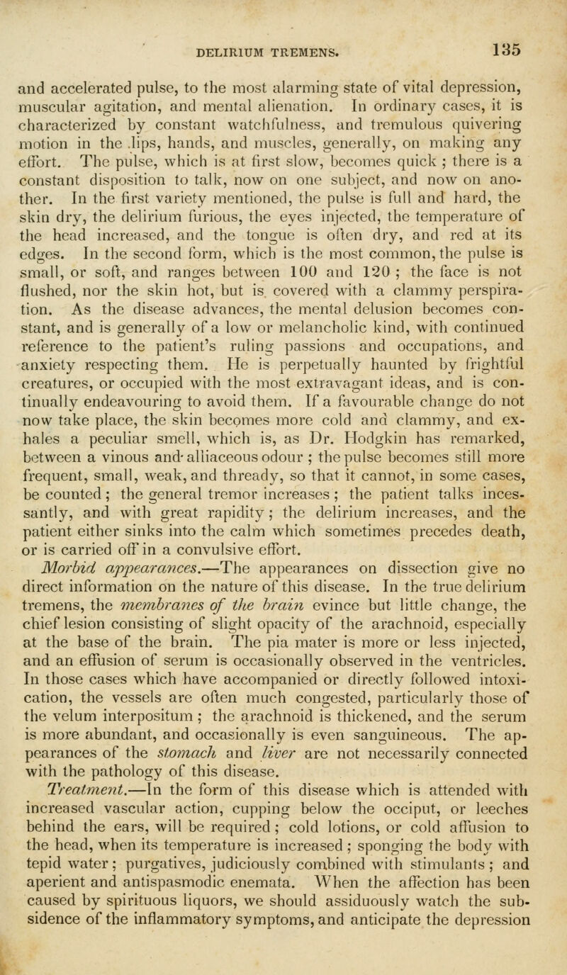 and accelerated pulse, to the most alarming state of vital depression, muscular agitation, and mental alienation. In ordinary cases, it is characterized by constant watchfulness, and tremulous quivering motion in the .lips, hands, and muscles, generally, on making any etfort. The pulse, which is at first slow, becomes quick ; there is a constant disposition to talk, now on one subject, and now on ano- ther. In the first variety mentioned, the pulse is full and hard, the skin dry, the delirium furious, the eyes injected, the temperature of the head increased, and the tongue is often dry, and red at its edges. In the second form, which is the most common, the pulse is small, or soft, and ranges between 100 and 120 ; the face is not flushed, nor the skin hot, but is. covered with a clammy perspira- tion. As the disease advances, the mental delusion becomes con- stant, and is generally of a low or melancholic kind, with continued reference to the patient's ruling passions and occupations, and anxiety respecting them. He is perpetually haunted by frightful creatures, or occupied with the most extravagant ideas, and is con- tinually endeavouring to avoid them. If a favourable change do not now take place, the skin becomes more cold and clammy, and ex- hales a peculiar smell, which is, as Dr. Hodgkin has remarked, between a vinous and- alliaceous odour ; the pulse becomes still more frequent, small, weak, and thready, so that it cannot, in some cases, be counted; the general tremor increases; the patient talks inces- santly, and with great rapidity; the delirium increases, and the patient either sinks into the calm which sometimes precedes death, or is carried off in a convulsive effort. Morbid appeara7ices.—The appearances on dissection give no direct information on the nature of this disease. In the true delirium tremens, the 'membranes of the brain evince but little change, the chief lesion consisting of slight opacity of the arachnoid, especially at the base of the brain. The pia mater is more or less injected, and an effusion of serum is occasionally observed in the ventricles. In those cases which have accompanied or directly followed intoxi- cation, the vessels are often much congested, particularly those of the velum interpositum; the arachnoid is thickened, and the serum is more abundant, and occasionally is even sanguineous. The ap- pearances of the stomach and liver are not necessarily connected with the pathology of this disease. Treatmeyit.—In the form of this disease which is attended with increased vascular action, cupping below the occiput, or leeches behind the ears, will be required ; cold lotions, or cold affusion to the head, when its temperature is increased ; sponging the body with tepid water; purgatives, judiciously combined with stimulants; and aperient and antispasmodic enemata. AVhen the affection has been caused by spirituous liquors, we should assiduously watch the sub- sidence of the inflammatory symptoms, and anticipate the depression