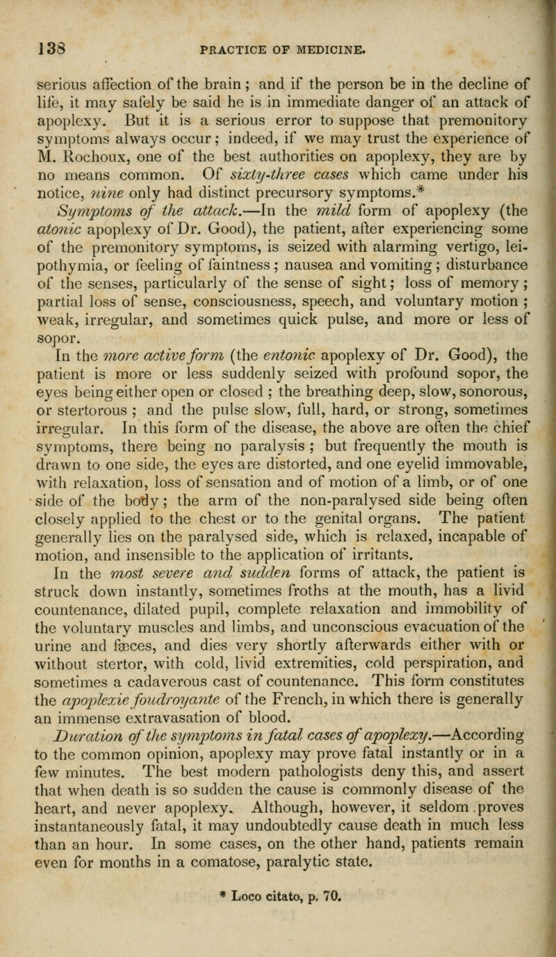 serious affection, of the brain; and if the person be in the decline of life, it may safely be said he is in immediate danger of an attack of apoplexy. But it is a serious error to suppose that premonitory symptoms always occur; indeed, if we may trust the experience of M. Rochoux, one of the best authorities on apoplexy, they are by no means common. Of sixty-three cases which came under his notice, 7ii7ie only had distinct precursory symptoms.* Symptoms of the attack.—In the mild form of apoplexy (the atonic apoplexy of Dr. Good), the patient, after experiencing some of the premonitory symptoms, is seized with alarming vertigo, lei- pothymia, or feeling of faintness; nausea and vomiting; disturbance of the senses, particularly of the sense of sight; loss of memory; partial loss of sense, consciousness, speech, and voluntary motion ; weak, irregular, and sometimes quick pulse, and more or less of sopor. In the more active form (the entonic apoplexy of Dr. Good), the patient is more or less suddenly seized with profound sopor, the eyes being either open or closed ; the breathing deep, slow, sonorous, or stertorous ; and the pulse slow, full, hard, or strong, sometimes irregular. In this form of the disease, the above are often the chief symptoms, there being no paralysis ; but frequently the mouth is drawn to one side, the eyes are distorted, and one eyelid immovable, with relaxation, loss of sensation and of motion of a limb, or of one side of the body; the arm of the non-paralysed side being often closely applied to the chest or to the genital organs. The patient generally lies on the paralysed side, which is relaxed, incapable of motion, and insensible to the application of irritants. In the -most severe and sudden forms of attack, the patient is struck down instantly, sometimes froths at the mouth, has a livid countenance, dilated pupil, complete relaxation and immobility of the voluntary muscles and limbs, and unconscious evacuation of the urine and faeces, and dies very shortly afterwards either with or without stertor, with cold, livid extremities, cold perspiration, and sometimes a cadaverous cast of countenance. This form constitutes the apoiiUxie foudroyante of the French, in which there is generally an immense extravasation of blood. Duration of the symptoms in fatal cases of apoplexy.—According to the common opinion, apoplexy may prove fatal instantly or in a fevf minutes. The best modern pathologists deny this, and assert that when death is so sudden the cause is commonly disease of the heart, and never apoplexy.. Although, however, it seldom proves instantaneously fatal, it may undoubtedly cause death in much less than an hour. In some cases, on the other hand, patients remain even for months in a comatose, paralytic state. * Loco citato, p. 70.