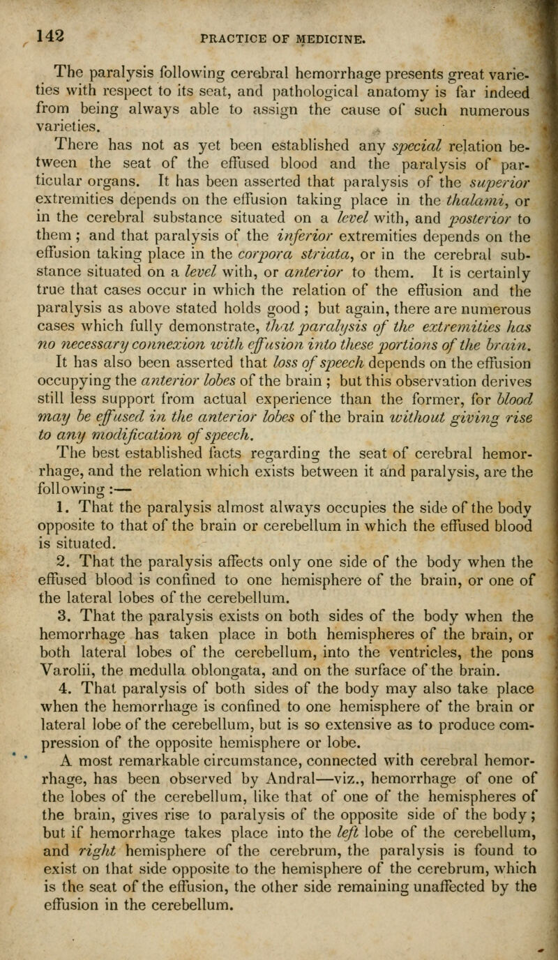 The paralysis following cerebral hemorrhage presents great varie- ties with respect to its seat, and pathological anatomy is far indeed from being always able to assign the cause of such numerous varieties. There has not as yet been established any sj^ecial relation be- tween the seat of the effused blood and the paralysis of par- ticular organs. It has been asserted that paralysis of the superior extremities depends on the effusion taking place in the thalami, or in the cerebral substance situated on a level with, and posterior to them; and that paralysis of the inferior extremities depends on the effusion taking place in the corpora striata^ or in the cerebral sub- stance situated on a level with, or anterior to them. It is certainly true that cases occur in which the relation of the effusion and the paralysis as above stated holds good ; but again, there are numerous cases which fully demonstrate, that paralysis of the extremities has no necessary connexion ivith effusion into these portions of the brain. It has also been asserted that loss of speech depends on the effusion occupying the anterior lobes of the brain ; but this observation derives still less support from actual experience than the former, for blood may be effused in the anterior lobes of the brain without giving rise to any modification of speech. The best established facts regarding the seat of cerebral hemor- rhage, and the relation which exists between it and paralysis, are the following :— 1. That the paralysis almost always occupies the side of the body opposite to that of the brain or cerebellum in which the effused blood is situated. 2. That the paralysis affects only one side of the body when the effused blood is confined to one hemisphere of the brain, or one of the lateral lobes of the cerebellum. 3. That the paralysis exists on both sides of the body when the hemorrhage has taken place in both hemispheres of the brain, or both lateral lobes of the cerebellum, into the ventricles, the pons Varolii, the medulla oblongata, and on the surface of the brain. 4. That paralysis of both sides of the body may also take place when the hemorrhage is confined to one hemisphere of the brain or lateral lobe of the cerebellum, but is so extensive as to produce com- pression of the opposite hemisphere or lobe. A most remarkable circumstance, connected with cerebral hemor- rhage, has been observed by Andral—viz., hemorrhage of one of the lobes of the cerebellum, like that of one of the hemispheres of the brain, gives rise to paralysis of the opposite side of the body; but if hemorrhage takes place into the left lobe of the cerebellum, and right hemisphere of the cerebrum, the paralysis is found to exist on that side opposite to the hemisphere of the cerebrum, which is the seat of the effusion, the other side remaining unaffected by the effusion in the cerebellum.