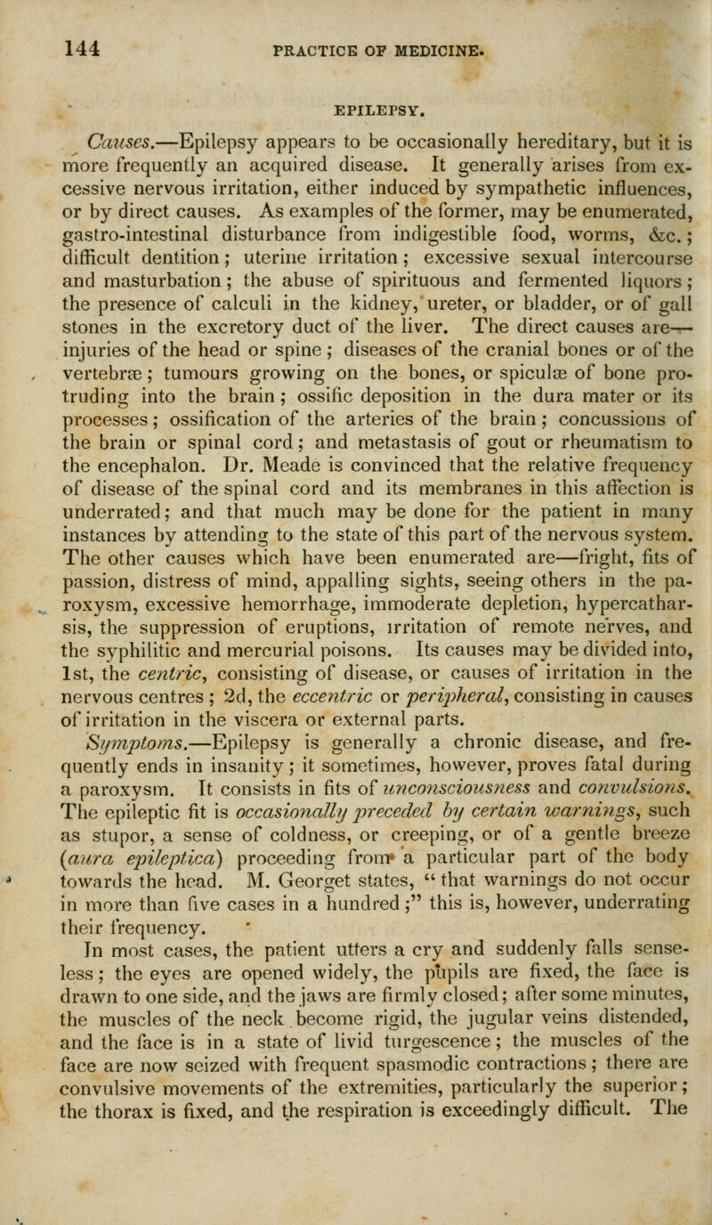 EPILEPSY. Causes.—Epilepsy appears to be occasionally hereditary, but it is more frequently an acquired disease. It generally arises from ex- cessive nervous irritation, either induced by sympathetic influences, or by direct causes. As examples of the former, may be enumerated, gastro-intestinal disturbance from indigestible food, worms, &c.; difficult dentition; uterine irritation; excessive sexual intercourse and masturbation; the abuse of spirituous and fermented liquors; the presence of calculi in the kidney, ureter, or bladder, or of gall stones in the excretory duct of the liver. The direct causes are-r- injuries of the head or spine ; diseases of the cranial bones or of the vertebrse; tumours growing on the bones, or spiculce of bone pro- truding into the brain; ossific deposition in the dura mater or its processes; ossification of the arteries of the brain; concussions of the brain or spinal cord; and metastasis of gout or rheumatism to the encephalon. Dr. Meade is convinced that the relative frequency of disease of the spinal cord and its membranes in this affection is underrated; and that much may be done for the patient in many instances by attending to the state of this part of the nervous system. The other causes which have been enumerated are—fright, fits of passion, distress of mind, appalling sights, seeing others in the pa- roxysm, excessive hemorrhage, immoderate depletion, hypercathar- sis, the suppression of eruptions, irritation of remote nerves, and the syphilitic and mercurial poisons. Its causes may be divided into, 1st, the centric, consisting of disease, or causes of irritation in the nervous centres ; 2d, the eccentric or peripheral, consisting in causes of irritation in the viscera or external parts. Symptoms.—Epilepsy is generally a chronic disease, and fre- quently ends in insanity; it sometimes, however, proves fatal during a paroxysm. It consists in fits of imconsciousness and convulsions. The epileptic fit is occasionally preceded by certain warnings, such as stupor, a sense of coldness, or creeping, or of a gentle breeze {aura epileptica) proceeding from* a particular part of the body towards the head. M. Georget states,  that warnings do not occur in more than five cases in a hundred; this is, however, underrating their frequency. In most cases, the patient utters a cry and suddenly falls sense- less ; the eyes are opened widely, the pupils are fixed, the face is drawn to one side, and the jaws are firmly closed; after some minutes, the muscles of the neck.become rigid, the jugular veins distended, and the face is in a state of livid turgescence; the muscles of the face are now seized with frequent spasmodic contractions; there are convulsive movements of the extremities, particularly the superior; the thorax is fixed, and the respiration is exceedingly difficult. The